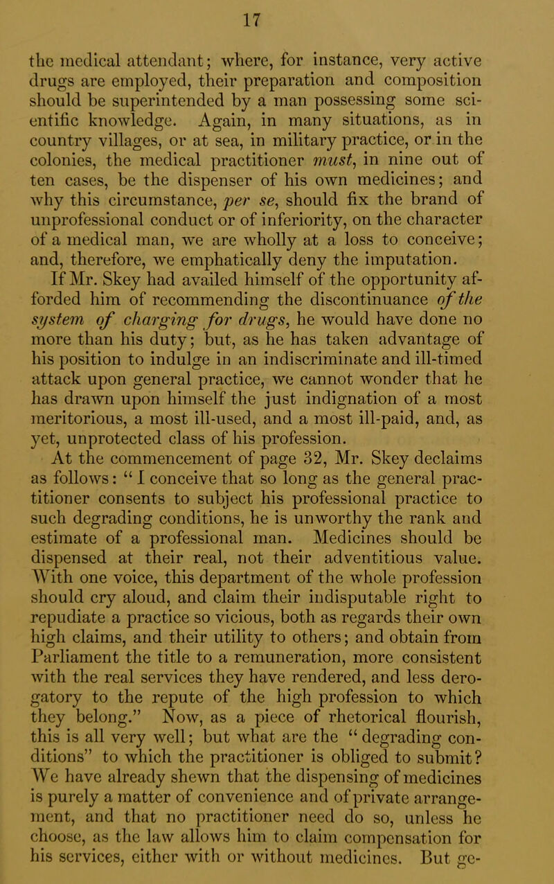 the medical attendant; where, for instance, very active drugs are employed, their preparation and composition should be superintended by a man possessing some sci- entific knowledge. Again, in many situations, as in country villages, or at sea, in military practice, or in the colonies, the medical practitioner must, in nine out of ten cases, be the dispenser of his own medicines; and why this circumstance, per se, should fix the brand of unprofessional conduct or of inferiority, on the character of a medical man, we are wholly at a loss to conceive; and, therefore, we emphatically deny the imputation. If Mr. Skey had availed himself of the opportunity af- forded him of recommending the discontinuance of the system of charging for drugs, he would have done no more than his duty; but, as he has taken advantage of his position to indulge in an indiscriminate and ill-timed attack upon general practice, we cannot wonder that he has drawn upon himself the just indignation of a most meritorious, a most ill-used, and a most ill-paid, and, as yet, unprotected class of his profession. At the commencement of page 32, Mr. Skey declaims as follows: “ I conceive that so long as the general prac- titioner consents to subject his professional practice to such degrading conditions, he is unworthy the rank and estimate of a professional man. Medicines should be dispensed at their real, not their adventitious value. With one voice, this department of the whole profession should cry aloud, and claim their indisputable right to repudiate a practice so vicious, both as regards their own high claims, and their utility to others; and obtain from Parliament the title to a remuneration, more consistent with the real services they have rendered, and less dero- gatory to the repute of the high profession to which they belong.” Now, as a piece of rhetorical flourish, this is all very well; but what are the “degrading con- ditions” to which the practitioner is obliged to submit? We have already shewn that the dispensing of medicines is purely a matter of convenience and of private arrange- ment, and that no practitioner need do so, unless he choose, as the law allows him to claim compensation for his services, either with or without medicines. But gc-