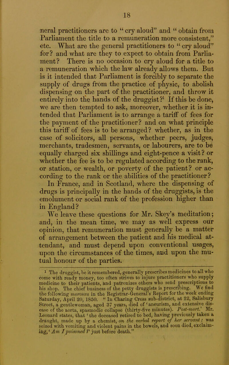 ncral practitioners arc to “ cry aloud” and “ obtain from Parliament the title to a remuneration more consistent,” etc. What are the general practitioners to “ cry aloud” for? and what are they to expect to obtain from Parlia- ment? There is no occasion to cry aloud for a title to a remuneration which the law already allows them. But is it intended that Parliament is forcibly to separate the supply of drugs from the practice of physic, to abolish dispensing on the part of the practitioner, and throw it entirely into the hands of the druggist?1 If this be done, we are then tempted to ask, moreover, whether it is in- tended that Parliament is to arrange a tariff of fees for the payment of the practitioner? and on what principle this tariff of fees is to be arranged? whether, as in the case of solicitors, all persons, whether peers, judges, merchants, tradesmen, servants, or labourers, are to be equally charged six shillings and eight-pence a visit? or whether the fee is to be regulated according to the rank, or station, or wealth, or poverty of the patient? or ac- cording to the rank or the abilities of the practitioner? In France, and in Scotland, where the dispensing of drugs is principally in the hands of the druggists, is the emolument or social rank of the profession higher than in England? We leave these questions for Mr. Skey’s meditation; and, in the mean time, we may as well express our opinion, that remuneration must generally be a matter of arrangement between the patient and his medical at- tendant, and must depend upon conventional usages, upon the circumstances of the times, and upon the mu- tual honour of the parties. 1 The druggist, be it remembered, generally prescribes medicines to all who come with ready money, too often strives to injure practitioners who supply medicine to their patients, and patronizes others who send prescriptions to his shop. The chief business of the petty druggists is prescribing. We find the following morceau in the Registrar-General’s Report for the week ending Saturday, April 20, 1850. “ In Charing Cross sub-district, at 22, Salisbury Street, a gentlewoman, aged 37 years, died of ‘ aneurism, and extensive dis- ease of the aorta, spasmodic collapse (thirty-five minutes). Post-mort.’ Mr. Leonard states, that ‘ the deceased retired to bed, having previously taken a draught, made up by a chemist, on the verbal report of her servant: was seized with vomiting and violent pains in the bowels, and soon died, exclaim- ing, ‘ Am I poisoned V just before death.”