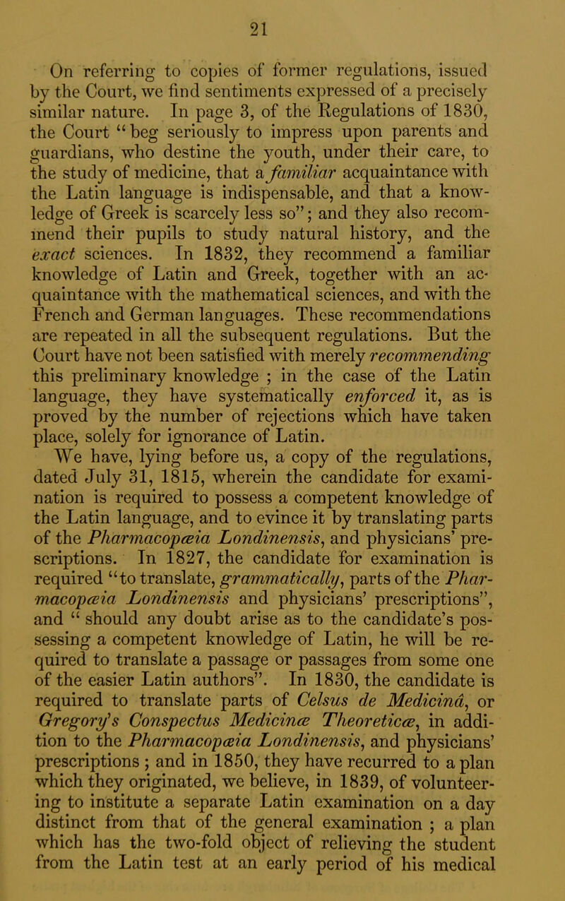 On referring to copies of former regulations, issued by the Court, we find sentiments expressed of a precisely similar nature. In page 3, of the Regulations of 1830, the Court “ beg seriously to impress upon parents and guardians, who destine the youth, under their care, to the study of medicine, that & familiar acquaintance with the Latin language is indispensable, and that a know- ledge of Greek is scarcely less so”; and they also recom- mend their pupils to study natural history, and the exact sciences. In 1832, they recommend a familiar knowledge of Latin and Greek, together with an ac- quaintance with the mathematical sciences, and with the French and German languages. These recommendations are repeated in all the subsequent regulations. But the Court have not been satisfied with merely recommending this preliminary knowledge ; in the case of the Latin language, they have systematically enforced it, as is proved by the number of rejections which have taken place, solely for ignorance of Latin. We have, lying before us, a copy of the regulations, dated July 31, 1815, wherein the candidate for exami- nation is required to possess a competent knowledge of the Latin language, and to evince it by translating parts of the Pharmacopoeia Londinensis, and physicians’ pre- scriptions. In 1827, the candidate for examination is required “to translate, grammatically, parts of the Phar- macopoeia Londinensis and physicians’ prescriptions”, and “ should any doubt arise as to the candidate’s pos- sessing a competent knowledge of Latin, he will be re- quired to translate a passage or passages from some one of the easier Latin authors”. In 1830, the candidate is required to translate parts of Celsus de Medicina, or Gregory's Conspectus Medicinoe Theoreticoe, in addi- tion to the Pharmacopoeia Londinensis, and physicians’ prescriptions ; and in 1850, they have recurred to apian which they originated, we believe, in 1839, of volunteer- ing to institute a separate Latin examination on a day distinct from that of the general examination ; a plan which has the two-fold object of relieving the student from the Latin test at an early period of his medical