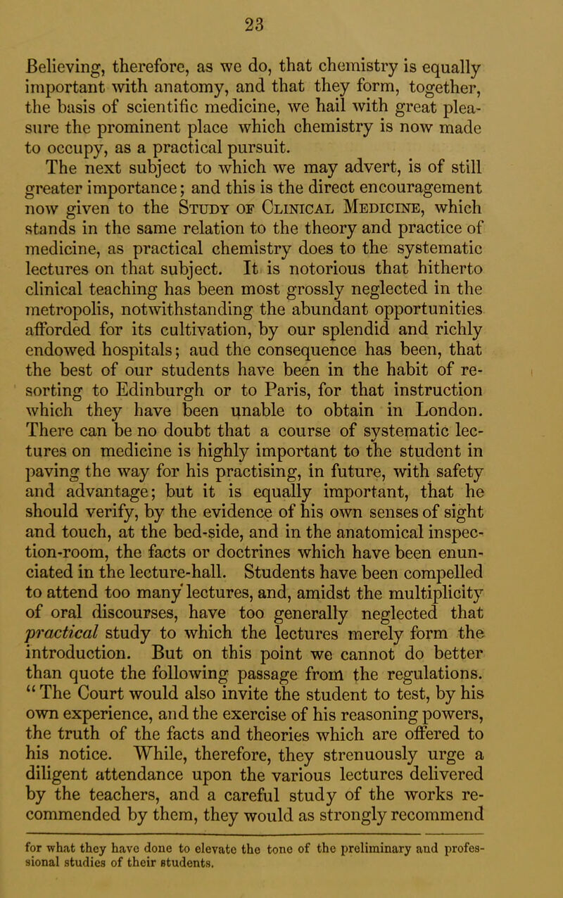 Believing, therefore, as we do, that chemistry is equally important with anatomy, and that they form, together, the basis of scientific medicine, we hail with great plea- sure the prominent place which chemistry is now made to occupy, as a practical pursuit. The next subject to which we may advert, is of still greater importance; and this is the direct encouragement now given to the Study oe Clinical Medicine, which stands in the same relation to the theory and practice of medicine, as practical chemistry does to the systematic lectures on that subject. It is notorious that hitherto clinical teaching has been most grossly neglected in the metropolis, notwithstanding the abundant opportunities afforded for its cultivation, by our splendid and richly endowed hospitals; aud the consequence has been, that the best of our students have been in the habit of re- sorting to Edinburgh or to Paris, for that instruction which they have been unable to obtain in London. There can be no doubt that a course of svstematic lec- %/ tures on medicine is highly important to the student in paving the way for his practising, in future, with safety and advantage; but it is equally important, that he should verify, by the evidence of his own senses of sight and touch, at the bed-side, and in the anatomical inspec- tion-room, the facts or doctrines which have been enun- ciated in the lecture-hall. Students have been compelled to attend too many lectures, and, amidst the multiplicity of oral discourses, have too generally neglected that practical study to which the lectures merely form the introduction. But on this point we cannot do better than quote the following passage from the regulations. “ The Court would also invite the student to test, by his own experience, and the exercise of his reasoning powers, the truth of the facts and theories which are offered to his notice. While, therefore, they strenuously urge a diligent attendance upon the various lectures delivered by the teachers, and a careful study of the works re- commended by them, they would as strongly recommend for what they have done to elevate the tone of the preliminary aud profes- sional studies of their students.