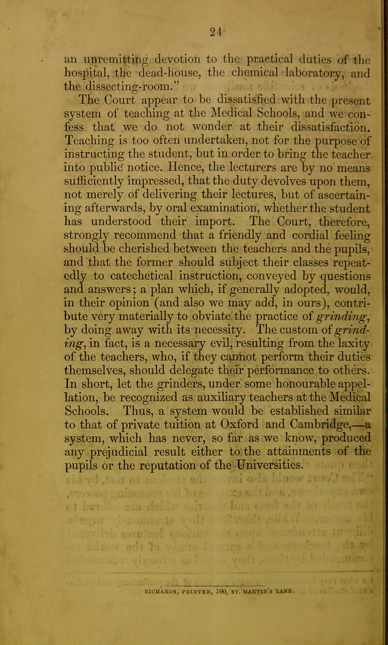 an unremitting devotion to the practical duties of the hospital, the dead-house, the chemical laboratory, and the dissecting-room.” The Court appear to be dissatisfied with the present system of teaching at the Medical Schools, and we con- fess that we do not wonder at their dissatisfaction. Teaching is too often undertaken, not for the purpose of instructing the student, but in order to bring the teacher into public' notice. Hence, the lecturers are by no means sufficiently impressed, that the duty devolves upon them, not merely of delivering their lectures, but of ascertain- ing afterwards, by oral examination, whether the student has understood their import. The Court, therefore, strongly recommend that a friendly and cordial feeling should be cherished between the teachers and the pupils, and that the former should subject their classes repeat- edly to catechetical instruction, conveyed by questions and answers; a plan which, if generally adopted, would, in their opinion (and also we may add, in ours), contri- bute very materially to obviate the practice of grinding, by doing away with its necessity. The custom of grind- ing, in fact, is a necessary evil, resulting from the laxity of the teachers, who, if they cannot perform their duties themselves, should delegate their performance to others. In short, let the grinders, under some honourable appel- lation, be recognized as auxiliary teachers at the Medical Schools. Thus, a system would be established similar to that of private tuition at Oxford and Cambridge,—a system, which has never, so far as we know, produced any prejudicial result either to the attainments of the pupils or the reputation of the Universities. RICUARUS, PRINTER, 100, ST. MARTINS LANK.
