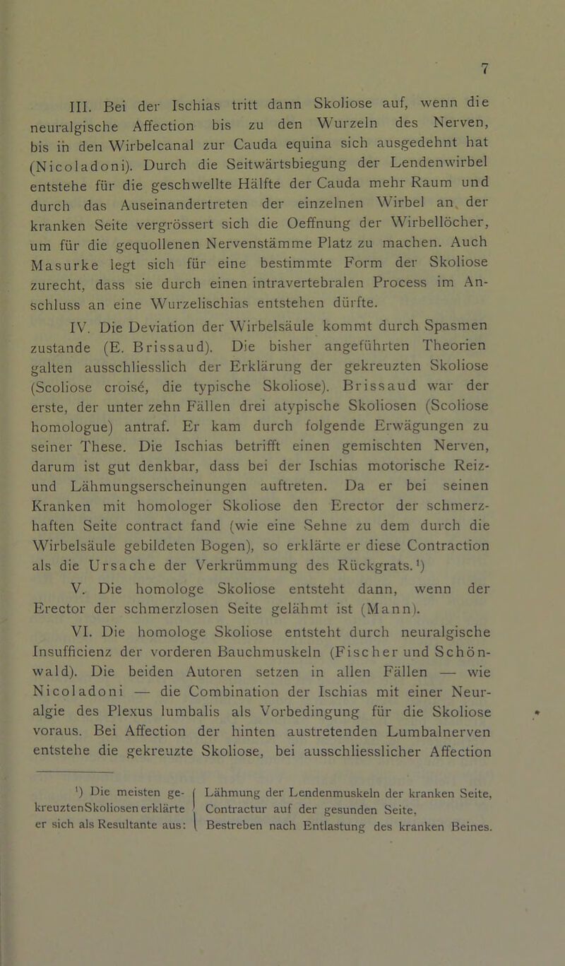 III. Bei der Ischias tritt dann Skoliose auf, wenn die neuralgische Affection bis zu den Wurzeln des Nerven, bis in den Wirbelcanal zur Cauda equina sich ausgedehnt hat (Nicoladoni). Durch die Seitwärtsbiegung der Lendenwirbel entstehe für die geschwellte Hälfte der Cauda mehr Raum und durch das Auseinandertreten der einzelnen Wirbel an der kranken Seite vergrössert sich die Oeffnung der Wirbellöcher, um für die gequollenen Nervenstämme Platz zu machen. Auch Masurke legt sich für eine bestimmte Form der Skoliose zurecht, dass sie durch einen intravertebralen Process im An- schluss an eine Wurzelischias entstehen dürfte. IV. Die Deviation der Wirbelsäule kommt durch Spasmen zustande (E. Brissaud). Die bisher angeführten Theorien galten ausschliesslich der Erklärung der gekreuzten Skoliose (Scoliose croise, die typische Skoliose). Brissaud war der erste, der unter zehn Fällen drei atypische Skoliosen (Scoliose homologue) antraf. Er kam durch folgende Erwägungen zu seiner These. Die Ischias betrifft einen gemischten Nerven, darum ist gut denkbar, dass bei der Ischias motorische Reiz- und Lähmungserscheinungen auftreten. Da er bei seinen Kranken mit homologer Skoliose den Erector der schmerz- haften Seite contract fand (wie eine Sehne zu dem durch die Wirbelsäule gebildeten Bogen), so erklärte er diese Contraction als die Ursache der Verkrümmung des Rückgrats.') V. Die homologe Skoliose entsteht dann, wenn der Erector der schmerzlosen Seite gelähmt ist (Mann). VI. Die homologe Skoliose entsteht durch neuralgische Insufficienz der vorderen Bauchmuskeln (Fischer und Schön- wald). Die beiden Autoren setzen in allen Fällen — wie Nicol adoni — die Combination der Ischias mit einer Neur- algie des Plexus lumbalis als Vorbedingung für die Skoliose voraus. Bei Affection der hinten austretenden Lumbalnerven entstehe die gekreuzte Skoliose, bei ausschliesslicher Affection ') Die meisten ge- ( Lähmung der Lendenmuskeln der kranken Seite, kreuztenSkoliosen erklärte Contractur auf der gesunden Seite, er sich als Resultante aus: ( Bestreben nach Entlastung des kranken Beines.