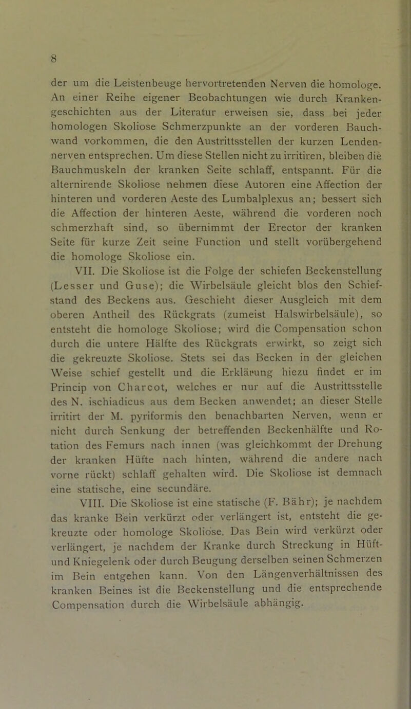 der um die Leistenbeuge hervortretenden Nerven die homologe. An einer Reihe eigener Beobachtungen wie durch Kranken- geschichten aus der Literatur erweisen sie, dass bei jeder homologen Skoliose Schmerzpunkte an der vorderen Bauch- wand Vorkommen, die den Austrittsstellen der kurzen Lenden- nerven entsprechen. Um diese Stellen nicht zu irritiren, bleiben die Bauchmuskeln der kranken Seite schlaff, entspannt. Für die alternirende Skoliose nehmen diese Autoren eine Affection der hinteren und vorderen Aeste des Lumbalplexus an; bessert sich die Affection der hinteren Aeste, während die vorderen noch schmerzhaft sind, so übernimmt der Erector der kranken Seite für kurze Zeit seine Function und stellt vorübergehend die homologe Skoliose ein. VII. Die Skoliose ist die Folge der schiefen Beckenstellung (Lesser und Guse); die Wirbelsäule gleicht blos den Schief- stand des Beckens aus. Geschieht dieser Ausgleich mit dem oberen Antheil des Rückgrats (zumeist Halswirbelsäule), so entsteht die homologe Skoliose; wird die Compensation schon durch die untere Hälfte des Rückgrats erwirkt, so zeigt sich die gekreuzte Skoliose. Stets sei das Becken in der gleichen Weise schief gestellt und die Erklärung hiezu findet er im Princip von C har cot, welches er nur auf die Austrittsstelle des N. ischiadicus aus dem Becken anwendet; an dieser Stelle irritirt der M. pyriformis den benachbarten Nerven, wenn er nicht durch Senkung der betreffenden Beckenhälfte und Ro- tation des Femurs nach innen (was gleichkommt der Drehung der kranken Hüfte nach hinten, während die andere nach vorne rückt) schlaff gehalten wird. Die Skoliose ist demnach eine statische, eine secundäre. VIII. Die Skoliose ist eine statische (F. Bähr); je nachdem das kranke Bein verkürzt oder verlängert ist, entsteht die ge- kreuzte oder homologe Skoliose. Das Bein wird verkürzt oder verlängert, je nachdem der Kranke durch Streckung in Hiift- und Kniegelenk oder durch Beugung derselben seinen Schmerzen im Bein entgehen kann. Von den Längenverhältnissen des kranken Beines ist die Beckenstellung und die entsprechende Compensation durch die Wirbelsäule abhängig.