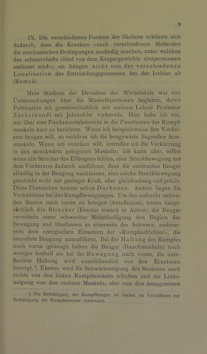 y IX. Die verschiedenen Formen der Skoliose erklären sich dadurch, dass die Kranken »nach verschiedenen Methoden die mechanischen Bedingungen ausfindig machen, unter welchen das schmerzhafte Glied von dem Körpergewichte einigermassen entlastet wird«; sie hängen nicht von der verschiedenen Localisation des Entzündungsprocesses bei der Ischias ab (Remak). Mein Studium der Deviation der Wirbelsäule war von Untersuchungen über die Muskelfunctionen begleitet, deren Publication ich gemeinschaftlich mit meinem Lehrer Professor Zuckerkand 1 seit Jahresfrist vorbereite. Hier habe ich vor, nur über eine Fundamentaleinsicht in die Functionen der Rumpf- muskeln kurz zu berichten. Wenn ich beispielsweise den Vorder- arm beugen will, so verkürze ich die beugewärts liegenden Arm- muskeln. Wenn ich strecken will, intendire ich die Verkürzung in den streckwärts gelegenen Muskeln; ich kann aber, selbst wenn alle Strecker des Ellbogens fehlen, eine Streckbewegung mit dem Vorderarm dadurch ausführen, dass die contracten Beuger allmälig in der Beugung nachlassen, eine solche Streckbewegung geschieht wohl mit geringer Kraft, aber gleichmässig und präcis. Diese Thatsachen kannte schon Duchenne. Anders liegen die Verhältnisse bei den Rumpfbewegungen. Um den aufrecht stehen- den Stamm nach vorne zu bringen (Anteflexion), treten haupt- sächlich die Strecker (Erector trunci) in Action; die Beuger vermitteln unter schwacher Mitbetheiligung den Beginn der Bewegung und überlassen es einerseits der Schwere, anderer- seits dem energischen Einsetzen der »Rumpfaufrichter«, die intendirte Beugung auszuführen. Bei der Plaltung des Rumpfes nach vorne (gebeugt) haben die Beuger (Bauchmuskeln) noch weniger Antheil als bei der Bewegung nach vorne, die ante- flectirte Haltung wird ausschliesslich von den Erectoren besorgt.1) Ebenso wird die Seitwärtsneigung des Stammes nach rechts von den linken Rumpfmuskeln erhalten und die Links- neigung von den rechten Muskeln, also von den Antagonisten ') Bie Bethätigung der Rumpfbeuger ist hiebei im Verhältniss zur Bethätigung der Rumpfstrecker minimalst.