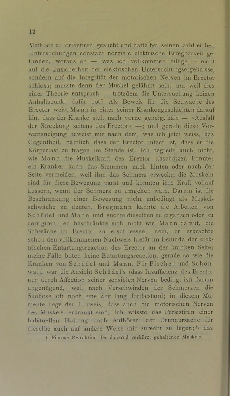 Methode zu orientiren gesucht und hatte bei seinen zahlreichen Untersuchungen constant normale elektrische Erregbarkeit ge- funden, woraus er — was ich vollkommen billige — nicht auf die Unsicherheit der elektrischen Untersuchungsergebnisse, sondern auf die Integrität der motorischen Nerven im Erector schloss; musste denn der Muskel gelähmt sein, nur weil dies einer Theorie entsprach — trotzdem die Untersuchung keinen Anhaltspunkt dafür bot? Als Beweis für die Schwäche des Erector weist Mann in einer seiner Krankengeschichten darauf hin, dass der Kranke sich nach vorne geneigt hält — »Ausfall der Streckung seitens des Erector« —; und gerade diese Vor- wärtsneigung beweist mir nach dem, was ich jetzt weiss, das üegentheil, nämlich dass der Erector intact ist, dass er die Körperlast zu tragen im Stande ist. Ich begreife auch nicht, wie Mann die Muskelkraft des Erector abschätzen konnte; ein Kranker kann das Stemmen nach hinten oder nach der Seite vermeiden, weil ihm das Schmerz erweckt; die Muskeln sind für diese Bewegung parat und könnten ihre Kraft vollauf äussern, wenn der Schmerz zu umgehen wäre. Darum ist die Beschränkung einer Bewegung nicht unbedingt als Muskel- schwäche zu deuten. Bregmann kannte die Arbeiten von Schüdel und Mann und suchte dieselben zu ergänzen oder zu corrigiren; er beschränkte sich nicht wie Mann darauf, die Schwäche im Erector zu erschliessen, nein, er erbrachte schon den vollkommenen Nachweis hiefür im Befunde der elek- trischen Entartungsreaction des Erector an der kranken Seite; meine Fälle boten keine Entartungsreaction, gerade so wie die Kranken von Schüdel und Mann. Für Fischer und Schön- wald war die Ansicht SchüdeTs (dass Insufficienz des Erector nur durch Affection seiner sensiblen Nerven bedingt ist) darum ungenügend, weil nach Verschwinden der Schmerzen die Skoliose oft noch eine Zeit lang fortbestand; in diesem Mo- mente liege der Hinweis, dass auch die motorischen Nerven des Muskels erkrankt sind. Ich wüsste das Persistiren einer habituellen Haltung nach Aufhören der Grundursache für dieselbe auch auf andere Weise mir zurecht zu legen;1) das ') Fibröse Retraktion des dauernd verkürzt gehaltenen Muskels.