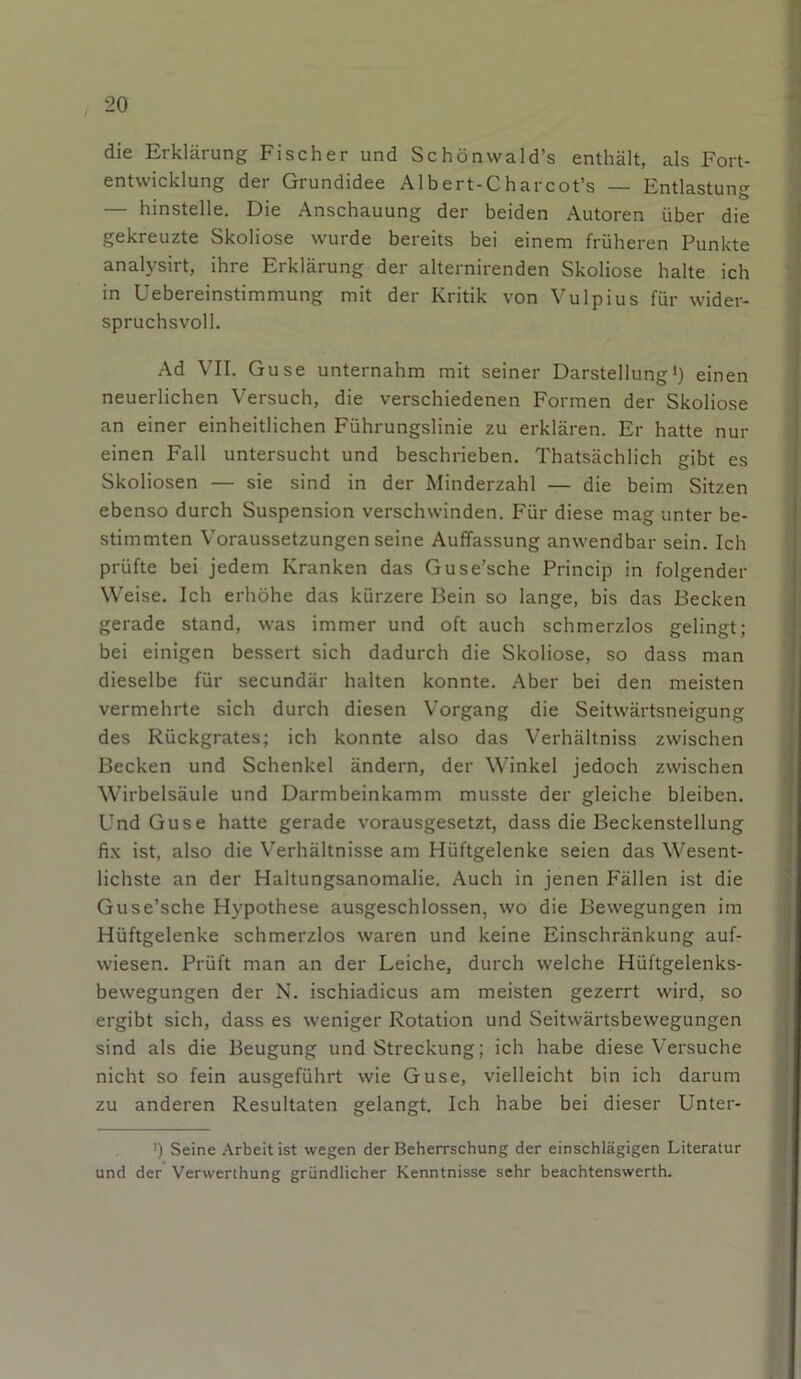 die Erklärung Fischer und Schönwald’s enthält, als Fort- entwicklung der Grundidee Albert-Charcot’s — Entlastung — hinstelle. Die Anschauung der beiden Autoren über die gekreuzte Skoliose wurde bereits bei einem früheren Punkte analysirt, ihre Erklärung der alternirenden Skoliose halte ich in Uebereinstimmung mit der Kritik von Vulpius für wider- spruchsvoll. Ad VII. Guse unternahm mit seiner Darstellung1) einen neuerlichen Versuch, die verschiedenen Formen der Skoliose an einer einheitlichen Führungslinie zu erklären. Er hatte nur einen Fall untersucht und beschrieben. Thatsächlich gibt es Skoliosen — sie sind in der Minderzahl — die beim Sitzen ebenso durch Suspension verschwinden. Für diese mag unter be- stimmten Voraussetzungen seine Auffassung anwendbar sein. Ich prüfte bei jedem Kranken das Guse'sche Princip in folgender Weise. Ich erhöhe das kürzere Bein so lange, bis das Becken gerade stand, was immer und oft auch schmerzlos gelingt; bei einigen bessert sich dadurch die Skoliose, so dass man dieselbe für secundär halten konnte. Aber bei den meisten vermehrte sich durch diesen Vorgang die Seitwärtsneigung des Rückgrates; ich konnte also das Verhältniss zwischen Becken und Schenkel ändern, der Winkel jedoch zwischen Wirbelsäule und Darmbeinkamm musste der gleiche bleiben. Und Guse hatte gerade vorausgesetzt, dass die Beckenstellung fix ist, also die Verhältnisse am Hüftgelenke seien das Wesent- lichste an der Haltungsanomalie. Auch in jenen Fällen ist die Guse’sche Hypothese ausgeschlossen, wo die Bewegungen im Hüftgelenke schmerzlos waren und keine Einschränkung auf- wiesen. Prüft man an der Leiche, durch welche Hüftgelenks- bewegungen der N. ischiadicus am meisten gezerrt wird, so ergibt sich, dass es weniger Rotation und Seitwärtsbewegungen sind als die Beugung und Streckung; ich habe diese Versuche nicht so fein ausgeführt wie Guse, vielleicht bin ich darum zu anderen Resultaten gelangt. Ich habe bei dieser Unter- ’) Seine Arbeit ist wegen der Beherrschung der einschlägigen Literatur und der Verwerthung gründlicher Kenntnisse sehr beachtenswerth.