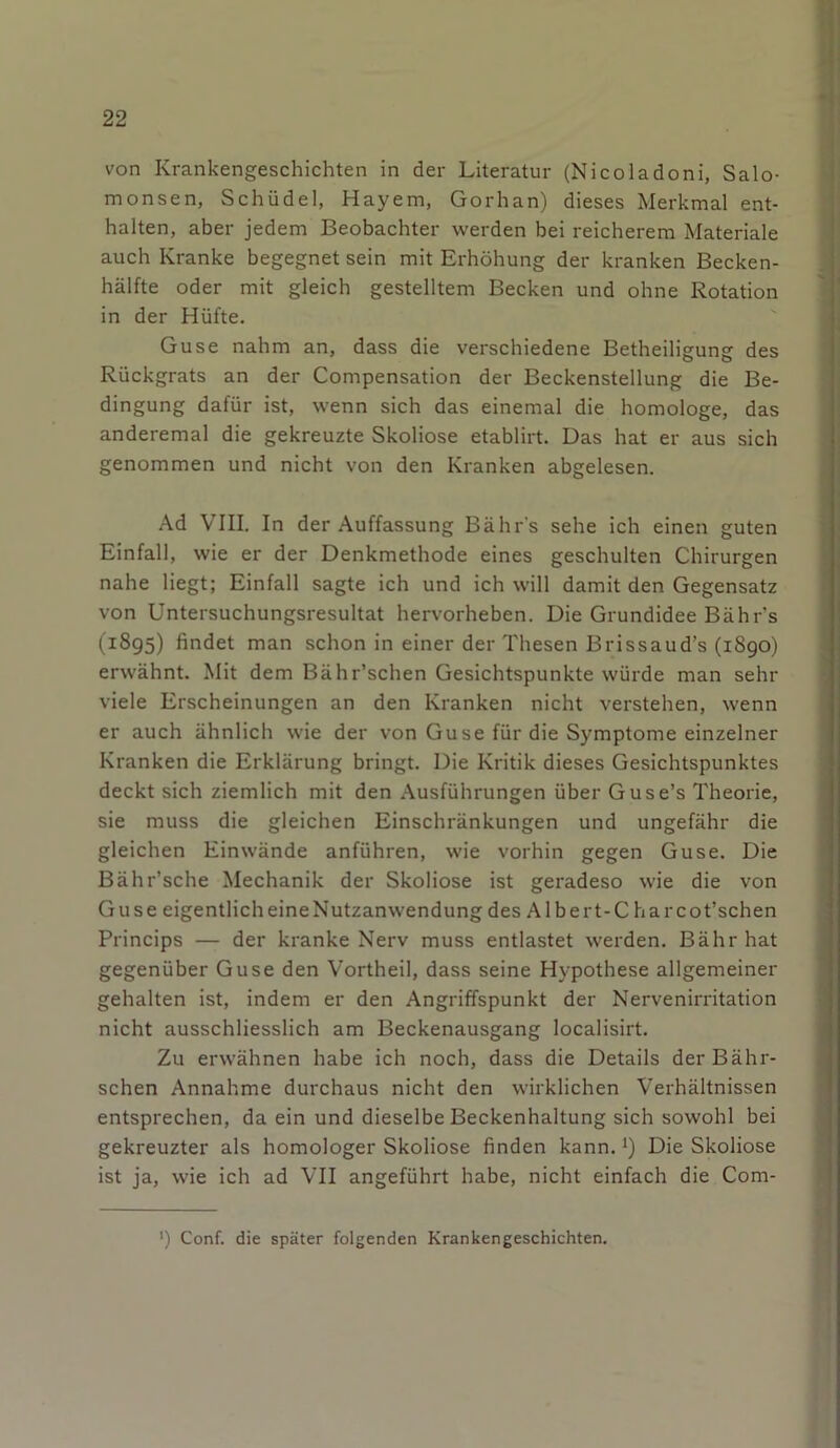 von Krankengeschichten in der Literatur (Nicoladoni, Salo- monsen, Schüdel, Hayem, Gorhan) dieses Merkmal ent- halten, aber jedem Beobachter werden bei reicherem Materiale auch Kranke begegnet sein mit Erhöhung der kranken Becken- hälfte oder mit gleich gestelltem Becken und ohne Rotation in der Hüfte. Guse nahm an, dass die verschiedene Betheiligung des Rückgrats an der Compensation der Beckenstellung die Be- dingung dafür ist, wenn sich das einemal die homologe, das anderemal die gekreuzte Skoliose etablirt. Das hat er aus sich genommen und nicht von den Kranken abgelesen. Ad VIII. In der Auffassung Bähr's sehe ich einen guten Einfall, wie er der Denkmethode eines geschulten Chirurgen nahe liegt; Einfall sagte ich und ich will damit den Gegensatz von Untersuchungsresultat hervorheben. Die Grundidee Bähr's (1895) findet man schon in einer der Thesen Brissaud’s (1890) erwähnt. Mit dem Bähr’schen Gesichtspunkte würde man sehr viele Erscheinungen an den Kranken nicht verstehen, wenn er auch ähnlich wie der von Guse für die Symptome einzelner Kranken die Erklärung bringt. Die Kritik dieses Gesichtspunktes deckt sich ziemlich mit den Ausführungen über Guse’s Theorie, sie muss die gleichen Einschränkungen und ungefähr die gleichen Ein wände anführen, wie vorhin gegen Guse. Die Bähr’sche Mechanik der Skoliose ist geradeso wie die von Guse eigentlich eine Nutzanwendung des Al bert-C harcot’schen Princips — der kranke Nerv muss entlastet werden. Bähr hat gegenüber Guse den Vortheil, dass seine Hypothese allgemeiner gehalten ist, indem er den Angriffspunkt der Nervenirritation nicht ausschliesslich am Beckenausgang localisirt. Zu erwähnen habe ich noch, dass die Details derBähr- schen Annahme durchaus nicht den wirklichen Verhältnissen entsprechen, da ein und dieselbe Beckenhaltung sich sowohl bei gekreuzter als homologer Skoliose finden kann.*) Die Skoliose ist ja, wie ich ad VII angeführt habe, nicht einfach die Com- ') Conf. die später folgenden Krankengeschichten.