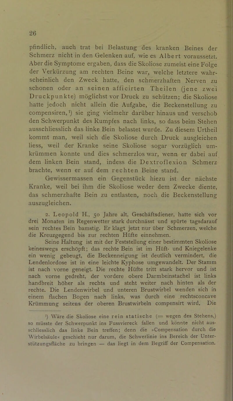 pfindlich, auch trat bei Belastung des kranken Beines der Schmerz nicht in den Gelenken auf, wie es Albert voraussetzt. Aber die Symptome ergaben, dass die Skoliose zumeist eine Folge der Verkürzung am rechten Beine war, welche letztere wahr- scheinlich den Zweck hatte, den schmerzhaften Nerven zu schonen oder an seinen afficirten Theilen (jene zwei Druckpunkte) möglichst vor Druck zu schützen; die Skoliose hatte jedoch nicht allein die Aufgabe, die Beckenstellung zu compensiren, •) sie ging vielmehr darüber hinaus und verschob den Schwerpunkt des Rumpfes nach links, so dass beim Stehen ausschliesslich das linke Bein belastet wurde. Zu diesem Urtheil kommt man, weil sich die Skoliose durch Druck ausgleichen Hess, weil der Kranke seine Skoliose sogar vorzüglich um- krümmen konnte und dies schmerzlos war, wenn er dabei auf dem linken Bein stand, indess die Dextroflexion Schmerz brachte, wenn er auf dem rechten Beine stand. Gewissermassen ein Gegenstück hiezu ist der nächste Kranke, weil bei ihm die Skoliose weder dem Zwecke diente, das schmerzhafte Bein zu entlasten, noch die Beckenstellung auszugleichen. 2. Leopold H., 50 Jahre alt, Geschäftsdiener, hatte sich vor drei Monaten im Regenwetter stark durchnässt und spürte tagsdarauf sein rechtes Bein bamstig. Er klagt jetzt nur über Schmerzen, welche die Kreuzgegend bis zur rechten Hüfte einnehmen. Seine Haltung ist mit der Feststellung einer bestimmten Skoliose keineswegs erschöpft; das rechte Bein ist im Hüft- und Kniegelenke ein wenig gebeugt, die Beckenneigung ist deutlich vermindert, die Lendenlordose ist in eine leichte Kyphose umgewandelt. Der Stamm ist nach vorne geneigt. Die rechte Hüfte tritt stark hervor und ist nach vorne gedreht, der vordere obere Darmbeinstachel ist links handbreit höher als rechts und steht weiter nach hinten als der rechte. Die Lendenwirbel und unteren Brustwirbel wenden sich in einem flachen Bogen nach links, was durch eine rechtsconcave Krümmung seitens der oberen Brustwirbeln compensirt wird. Die >) Wäre die Skoliose eine rein statische (= wegen des Stehens,) so müsste der Schwerpunkt ins Fussviereck fallen und könnte nicht aus- schliesslich das linke Bein treffen; denn die »Compensation durch die Wirbelsäule« geschieht nur darum, die Schwerlinie ins Bereich der Unter- stützungsfläche zu bringen — das liegt in dem Begriff der Compensation.