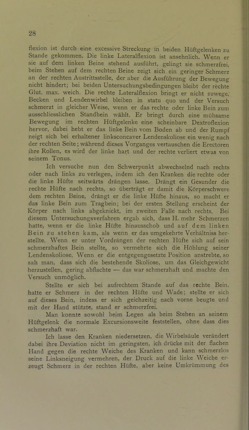 flexion ist durch eine excessive Streckung in beiden Hüftgelenken zu Stande gekommen. Die linke Lateralflexion ist ansehnlich. Wenn er sie auf dem linken Beine stehend ausführt, gelingt sie schmerzfrei, beim Stehen auf dem rechten Beine zeigt sich ein geringer Schmerz an der rechten Austrittsstelle, der aber die Ausführung der Bewegung nicht hindert; bei beiden Untersuchungsbedingungen bleibt der rechte Glut. max. weich. Die rechte Lateralflexion bringt er nicht zuwege,' Becken und Lendenwirbel bleiben in statu quo und der Versuch schmerzt in gleicher Weise, wenn er das rechte oder linke Bein zum ausschliesslichen Standbein wählt. Er bringt durch eine mühsame Bewegung im rechten Hüftgelenke eine scheinbare Dextroflexion hervor, dabei hebt er das linke Bein vom Boden ab und der Rumpf neigt sich bei erhaltener linksconcaver Lendenskoliose ein wenig nach der rechten Seite; während dieses Vorganges vertauschen die Erectoren ihre Rollen, es wird der linke hart und der rechte verliert etwas von seinem Tonus. Ich versuche nun den Schwerpunkt abwechselnd nach rechts oder nach links zu verlegen, indem ich den Kranken die rechte oder die linke Hüfte seitwärts drängen lasse. Drängt ein Gesunder die rechte Hüfte nach rechts, so überträgt er damit die Körperschwere dem rechten Beine, drängt er die linke Hüfte hinaus, so macht er das linke Bein zum Tragbein; bei der ersten Stellung erscheint der Körper nach links abgeknickt, im zweiten Falle nach rechts. Bei diesem Untersuchungsverfahren ergab sich, dass H. mehr Schmerzen hatte, wenn er die linke Hüfte hinausschob und auf dem linken Bein zu stehen kam, als wenn er das umgekehrte Verhältniss her- stellte. Wenn er unter Vordrängen der rechten Hüfte sich auf sein schmerzhaftes Bein stellte, so vermehrte sich die Höhlung seiner Lendenskoliose. Wenn er die entgegengesetzte Position anstrebte, so sah man, dass sich die bestehende Skoliose, um das Gleichgewicht herzustellen, gering abflachte — das war schmerzhaft und machte den Versuch unmöglich. Stellte er sich bei aufrechtem Stande auf das rechte Bein, hatte er Schmerz in der rechten Hüfte und Wade; stellte er sich auf dieses Bein, indess er sich geichzeitig nach vorne beugte und mit der Hand stützte, stand er schmerzfrei. Man konnte sowohl beim Legen als beim Stehen an seinem Hüftgelenk die normale Excursionsweite feststellen, ohne dass dies schmerzhaft war. Ich lasse den Kranken niedersetzen, die Wirbelsäule verändert dabei ihre Deviation nicht im geringsten, ich drücke mit der flachen Hand gegen die rechte Weiche des Kranken und kann schmerzlos seine Linksneigung vermehren, der Druck auf die linke Weiche er- zeugt Schmerz in der rechten Hüfte, aber keine Umkrümmung des