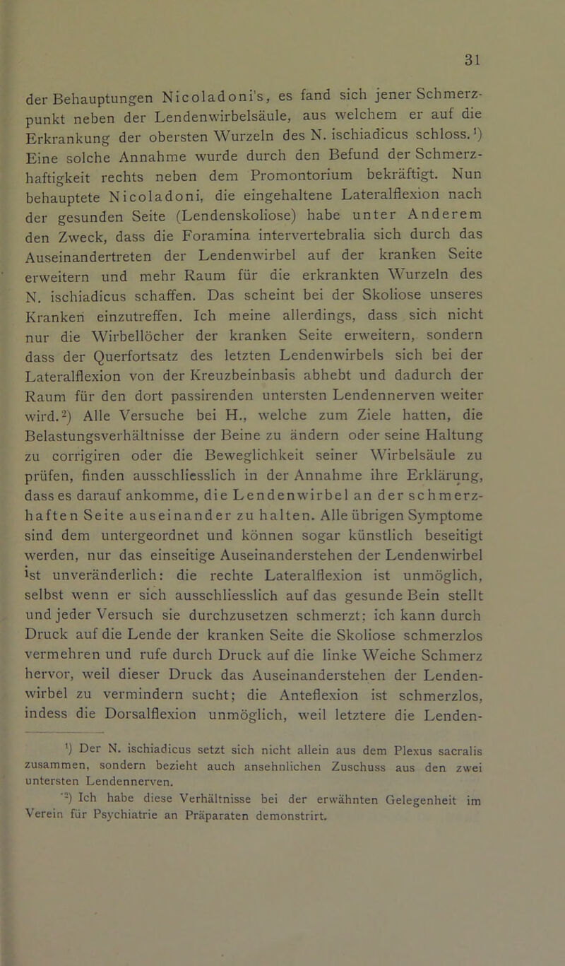 der Behauptungen Nicoladoni’s, es fand sich jener Schmerz- punkt neben der Lendenwirbelsäule, aus welchem er auf die Erkrankung der obersten Wurzeln des N. ischiadicus schloss.') Eine solche Annahme wurde durch den Befund der Schmerz- haftigkeit rechts neben dem Promontorium bekräftigt. Nun behauptete Nicoladoni, die eingehaltene Lateralflexion nach der gesunden Seite (Lendenskoliose) habe unter Anderem den Zweck, dass die Foramina intervertebralia sich durch das Auseinandertreten der Lendenwirbel auf der kranken Seite erweitern und mehr Raum für die erkrankten Wurzeln des N. ischiadicus schaffen. Das scheint bei der Skoliose unseres Kranken einzutreffen. Ich meine allerdings, dass sich nicht nur die Wirbellöcher der kranken Seite erweitern, sondern dass der Querfortsatz des letzten Lendenwirbels sich bei der Lateralflexion von der Kreuzbeinbasis abhebt und dadurch der Raum für den dort passirenden untersten Lendennerven weiter wird.2) Alle Versuche bei H., welche zum Ziele hatten, die Belastungsverhältnisse der Beine zu ändern oder seine Haltung zu corrigiren oder die Beweglichkeit seiner Wirbelsäule zu prüfen, finden ausschliesslich in der Annahme ihre Erklärung, dass es darauf ankomme, die Lendenwirbel an der schmerz- haften Seite auseinander zu halten. Alle übrigen Symptome sind dem untergeordnet und können sogar künstlich beseitigt werden, nur das einseitige Auseinanderstehen der Lendenwirbel ist unveränderlich: die rechte Lateralflexion ist unmöglich, selbst wenn er sich ausschliesslich auf das gesunde Bein stellt und jeder Versuch sie durchzusetzen schmerzt; ich kann durch Druck auf die Lende der kranken Seite die Skoliose schmerzlos vermehren und rufe durch Druck auf die linke Weiche Schmerz hervor, weil dieser Druck das Auseinanderstehen der Lenden- wirbel zu vermindern sucht; die Anteflexion ist schmerzlos, indess die Dorsalflexion unmöglich, weil letztere die Lenden- ') Der N. ischiadicus setzt sich nicht allein aus dem Plexus sacralis zusammen, sondern bezieht auch ansehnlichen Zuschuss aus den zwei untersten Lendennerven. :) Ich habe diese Verhältnisse bei der erwähnten Gelegenheit im Verein für Psychiatrie an Präparaten demonstrirt.