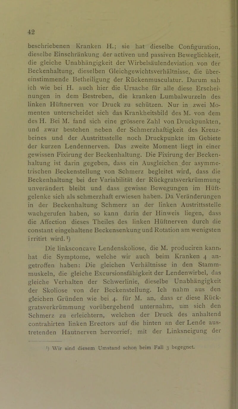 beschriebenen Kranken H.; sie hat dieselbe Configuration, dieselbe Einschränkung der activen und passiven Beweglichkeit, die gleiche Unabhängigkeit der Wirbelsäulendeviation von der Beckenhaltung, dieselben Gleichgewichtsverhältnisse, die über- einstimmende Betheiligung der Rückenmusculatur. Darum sah ich wie bei H. auch hier die Ursache für alle diese Erschei- nungen in dem Bestreben, die kranken Lumbalwurzeln des linken Hüftnerven vor Druck zu schützen. Nur in zwei Mo- menten unterscheidet sich das Krankheitsbild des M. von dem des H. Bei M. fand sich eine grössere Zahl von Druckpunkten, und zwar bestehen neben der Schmerzhaftigkeit des Kreuz- beines und der Austrittsstelle noch Druckpunkte im Gebiete der kurzen Lendennerven. Das zweite Moment liegt in einer gewissen Fixirung der Beckenhaltung. Die Fixirung der Becken- haltung ist darin gegeben, dass ein Ausgleichen der asymme- trischen Beckenstellung von Schmerz begleitet wird, dass die Beckenhaltung bei der Variabilität der Rückgratsverkrümmung unverändert bleibt und dass gewisse Bewegungen im Hüft- gelenke sich als schmerzhaft erwiesen haben. Da Veränderungen in der Beckenhaltung Schmerz an der linken Austrittsstelle wachgerufen haben, so kann darin der Hinweis liegen, dass die Affection dieses Theiles des linken Hüftnerven durch die constant eingehaltene Beckensenkung und Rotation am wenigsten irritirt wird.1) Die linksconcave Lendenskoliose, die M. produciren kann, hat die Symptome, welche wir auch beim Kranken 4 an- getroffen haben: Die gleichen Verhältnisse in den Stamm- muskeln, die gleiche Excursionsfähigkeit der Lendenwirbel, das gleiche Verhalten der Schwerlinie, dieselbe Unabhängigkeit der Skoliose von der Beckenstellung. Ich nahm aus den gleichen Gründen wie bei 4. für M. an, dass er diese Rück- gratsverkrümmung vorübergehend unternahm, um sich den Schmerz zu erleichtern, welchen der Druck des anhaltend contrahirten linken Erectors auf die hinten an der Lende aus- tretenden Hautnerven hervorrief; mit der Linksneigung der <) Wir sind diesem Umstand schon beim Fall 3 begegnet.