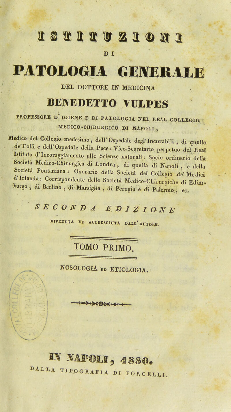 PATOLOGIA GEIVERALE DEL DOTTORE IN MEDICINA BENEDETTO VULPES PBOFESSORE p' IGIEWE ? DJ PATOLOGIA WEI, REAL COLLEGIO^ MEDICO-CHIRURGICO DI KA?0L1 , Medico del Collegio medesimo, dell'Ospedale degl'Incurabili , di ^uello de'FoIli e dell'Ospedale della Pace: Vice-Segretario perpetuo del Real Ishtuto d'Incoraggiamento .-die Scienze naturali: Socio ordinario della Societa Medico-Chirurgica di Londra , di quella di Napoli , e della Societa Pontaniana : Onorario della Societa del Collegio de' Medici d Irlanda: Corrispondente delle Societa Mcdico-Chirargiche di Edim-- burgo, dx Berlino , di MarsigUa , di Perugia e di Pakrino , ec. S E C O N D A ED 1Z I ON E *1VEDTJTA Ep ACCnESCICTA DAll'AUTORE. TOMO PRIMO. NOSOLOGIA ED ETIOLOGIA. OALIA TIPOCRAFIA DI PORCELH.