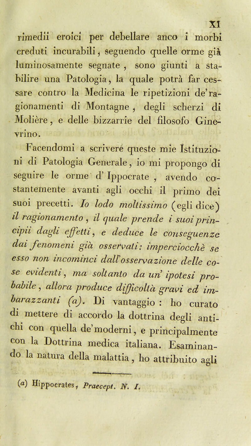 Yimedn eroici per defcellare anco i morbi creduti incurabili^ seguendo quelle orme gia luminosamente segnate j sono giunti a sta-^ hilire una Patologiaj la quale potra far ces- sare contro la Medicina le ripetizioni de'ra- gionamenti di Montague ^ degli scherzi di Moliere, e delle bizzanie del filosofo Gme^ vrino. Facendomi a scrivere queste mie Istituzio- ui di Patologia Generale, io mi propongo di seguire le orme d' Ippocrate , avendo co- stantemente avanti agli occhi il primo dei suoi precetti. Io lodo moltissimo (egli dice) /■/ ragionamento , il quale prende i suoiprin- cipii dagli effetti ^ e deduce le cojLseguenze dai fenomeni gia ossermti: imperciocche se esso non incominci daWosser^azione delle co- se evidenti, ma soltanto da un ipotesi pro- labile, allora produce difficolVa gravi ed im- harazzanti (a). Di vantaggio : ho curate di mettere di accordo la dottrina degli anti- cbi con quella de'moderni, e principalmente con la Dottrina medica italiana. Esaminan- do la natura della malattia, ho attribuito agli {a) Hippocrates, Praecept. N. I,