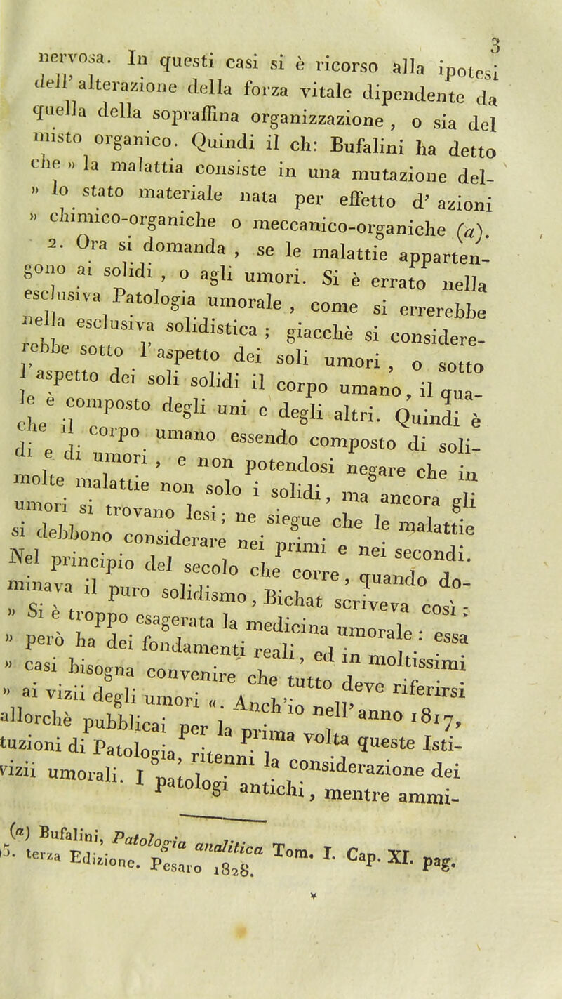 .leiJ'alterazione .lella forza yitale dipendente da qnella della sopiaffina organizzazione , o sla del muto organico. Quindi il cli: Bufalini ha detto clie „ la malattia consUte in una mutazione del- lo stato materiale nata per effetto d' azioni  '='<=o-organiche o meccanico-organiche (a) = . 0.a s, domanda , se le malattie apparten- gono ai solidi , o agli umori. Si e errato nella escK,s.va Patologia umorale , come si en-erebbe .e a esclu,.va sohdistica ; giaocbe si considere- aspetto de, sob soLdi il corpo umano,ilqua- e con,posto degli u„i e degli altri. Quinl e Che ,1 corpo umano essendo composto di soli- e di umon , e non potendosi negare che n ^el prinoipio del seco.o cJ 1 T'rrf  inava il pu^o solidismo, Bichat sole » S. troppo esagerata la med ctV„™: aTe T  Pero ha dei fondamenti reali e^Hn » casi bisogna convenire che 'f , '^i  ai vizii degli umo,-; A , • ° '^^'^ '^'^si ^orch. publr; '^'7, t-ioni di Patologia' tenn^i? . ^^