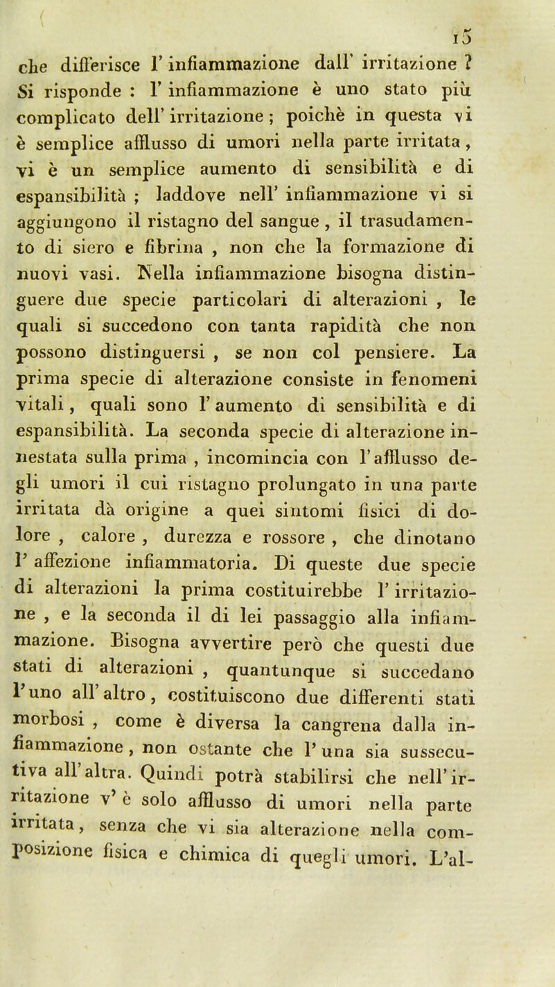 Si risponde : V infiammazione e uno stato piu complicato dell'irritazione ; poich^ in questa \i h semplice afflusso di umori nella parte irritata, vi e un semplice aumento di sensibilita e di espansibilith ; laddove nell' infiammazione vi si aggiungono il ristagno del sangue , il trasudamen- to di siero e fibrina , non che la formazione di iiuovi vasi. ISfella infiammazione bisogna distin- guere due specie particolari di alterazioni , le quali si succedono con tanta rapidita che non possono distinguersi , se non col pensiere. La prima specie di alterazione consiste in fenomeni vitali, quali sono 1' aumento di sensibilita e di espansibilita. La seconda specie di alterazione in- nestata sulla prima , incomincia con T afflusso de- gli umori il cui ristagno prolungato in una parte irritata da origine a quei sintomi fisici di do- lore , calore , durezza e rossore , che dinotano r afFezione infiammatoria. Di queste due specie di alterazioni la prima costituirebbe 1' irritazio- ne , e la seconda il di lei passaggio alia infiam- mazione. Bisogna avvertire pero che questi due stati di alterazioni , quantunque si succedano I'uno all'altro, costituiscono due differenti stati morbosi , come h diversa la cangrena dalla in- fiammazione , non ostante che 1' una sia sussecu- tiva all'altra. Quindi potra stabilirsi che nell'ir- ritazione v' e solo afflusso di umori nella parte irritata, senza che vi sia alterazione nella com- posizione fisica e chimica di quegli umori. L'al-