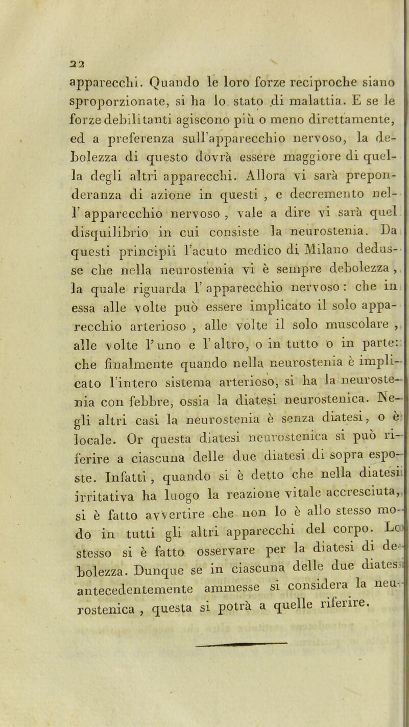 apparecclii. Quaiido le loro forze reciproche siaiio sproporzionate, si ha lo stato .di malattia. E se le forze debilitanti agiscono piii o meno direttamente, ed a preferenza suH'apparecchio nervoso, la de- bolezza di questo dovra essere maggiore di qucl- la degli altri apparecclii. Ailora vi sara prepon- deranza di azione in questi , c decremento nel- r appareccliio nervoso , vale a dire vi sarh quel disquilibrio in cui conaiste la neurostenia. Da questi principii I'acuto medico di Milano dedus- se che nella neurostenia vi e sempre debolezza , la quale riguarda 1' apparecchio nervoso : che in essa alle volte puo essere implicato il solo appa- recchio arterioso , alle volte il solo muscolare , alle volte I'uno e I'altro, o in tutto o in parte: che finalmente quando nella neurostenia e impli- cato I'intero sistema arterioso, si ha la neuroste- nia con febbre, ossia la diatesi neurostenica. Ne- gli altri casi la neurostenia e senza diatesi, o locale. Or questa diatesi neurostenica si puo ri- ferire a ciascuna delle due diatesi di sopra espo- ste. Infatti, quando si e detto che nella diatesii irritativa ha luogo la reazione vitale accresciuta,, si e fatto avvertire che non lo e alio stesso mo- do in tutti gli altri apparecchi del corpo. Loj stesso si e fatto osservare per la diatesi di de^ bolezza. Dunque se in ciascuna delle due diatess antecedentemente ammesse si considera la neu-. rostenica , questa si potr^i a quelle riferire.