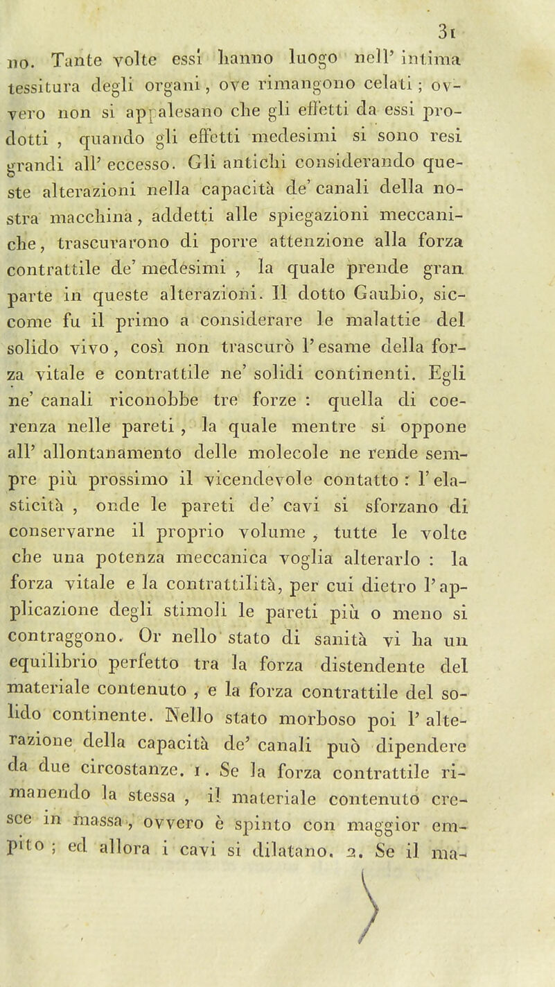 no. Xante volte ess! lianiio luogo nell' intima tessitura clegli organi, ove rimangoiio celati; ov- vero non si appalesano die gli efletti da essi pro- clotti , quanclo gli elFetti medesimi si sono resi grandi all' eccesso. Gli aiiticlii coiisideraiido que- ste alterazioni nella capacity de' canali della no- stra maccliina, addetti alle spiegazioni meccani- che, trascurarono di porre attenzione alia forza contrattile de' medesimi , la quale prende gran, parte in queste alterazioni. II dotto Gauhio, sic- come fu il primo a considerare le malattie del solido vivo, cosi non trascuro 1' esame della for- za vitale e contrattile ne' solidi continenti. Egli ne' canali riconobbe tre forze : quella di coe- renza nelle pareti , la quale mentre si oppone all' allontanamento delle molecole ne rende sem- pre piu prossimo il vicendevole contatto : 1' ela- sticita , onde le pareti de' cavi si sforzano di conservarne il proprio volume , tutte le volte che una potenza meccanica voglia alterarlo : la forza vitale e la contrattilit^, per cui dietro I'ap- plicazione degli stimoli le pareti piu o nieno si contraggono. Or nello stato di sanita vi lia un equilibrio perfetto tra la forza distendente del niateriale contenuto , e la forza contrattile del so- lido continente. Nello stato morboso poi 1'alte- razione della capacita de' canali puo dipendere da due circostanze. i. Se la forza contrattile ri- manendo la stessa , il materiale contenuto cre- sce m niassa , ovvero e spinto con maggior em- pito ; ed allora i cavi si dilatano. 2. Se il nia-