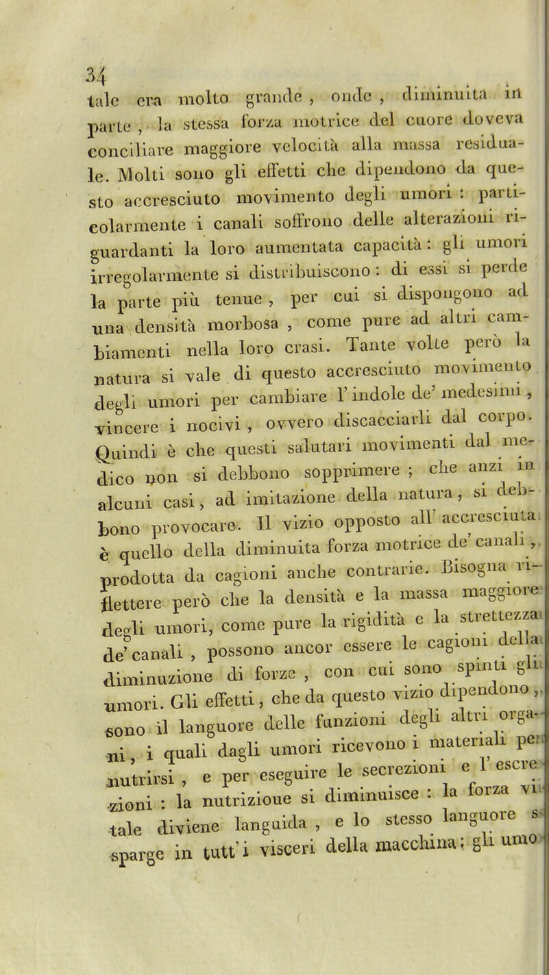 tale era molto graiule , oiidc , diminuita iii parte , la stessa forza motrice del caore doveva conciliare maggiore velocita alia massa residua- le. Molti sono gli elfetti clie dipendono da que- sto accresciuto movimento degli umori : parti- colarmente i canali soffrono delle alterazioni ri- guardanti la loro aumentata capacita : gli umori irregolarmente si distnbuiscono : di essi si perde la parte piu tenue , per cui si dispongono ad una denslta morbosa , come pure ad altri cam- biamcnti nella loro crasi. Tante volte pero la iiatura si vale di questo accresciuto movimento degli umori per cambiare V indole de' medcsimi , vincere i nocivi , ovvero discacciarli dal corpo. Quindi e che questi salutari movimeati dal me- dico non si debbono sopprimere ; clie anzi in alcuiii casi, ad imitazione della natura, si deb- bono provocare. Il vizio opposto all' accu-esciuta. h quello della diminuita forza motrice de canali „ prodotta da cagioni anche contrarie. Bisogna ri- flettere pero che la densitk e la massa maggiore. deoli umori, come pure la rigidita e la strettezza. de'canali , possono ancor essere le cagioni della. diminuzione di forze , con cui sono spmti gin umori. Gli efFetti , che da questo vi.io dipendono .ono il languore delle funzioni degli altri orga,. .ni, i quali dagli umori ricevono i ---.ah pe^. .utrirsi , e per -guire le secrezioni e l e^ci a zioni : la nutrizioue si dimmuisce : la forza vn tale diviene langaida , e lo stesso l-guorej sparge in tutt'i visceri della macchuia; gli umo> I