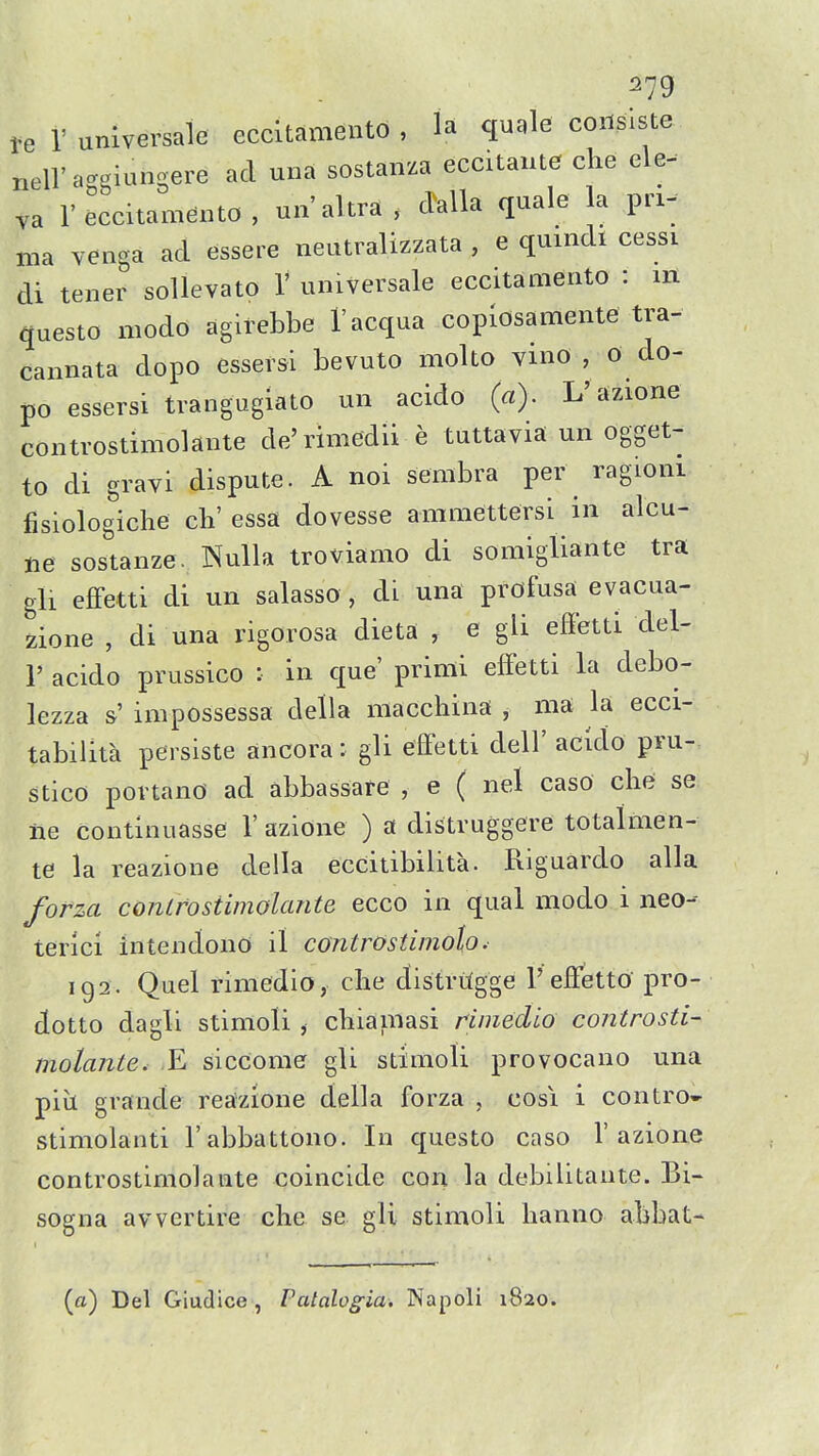 te V universale eccltamento , la quale conslste nell'aggiungere ad una sostanza eccitante che ele- va r eccitamento , un'altra , dalla quale la pri- ma venga ad essere neutralizzata , e quindi cessi di tener soUevato V universale eccitamento : m questo modo agirebbe I'acqua copiosamente tra- cannata dopo essersi bevuto molto vmo , 0 do- po essersi trangugiato un acido (a). L'azione controstimolante de'rimedii e tuttavia un ogget- to di gravi dispute. A noi sembra per ragioni fisiolog'iche ch' essa dovesse amraettersi in alcu- ne sostanze. Nulla troviamo di somigliante tra gli effetti di un salasso , di una profusa evacua- 2ione , di una rigorosa dieta , e gli effetti del- 1' acido prussico : in que' prinii effetti la debo- lezza &' impossessa della macchina , ma la ecci- tabilita persiste ancora: gli effetti dell' acido pru- stico portano ad abbassare , e ( nel caso chd se lie continuasse 1' azione ) a distruggere totalmen- te la reazione della eccitibilita. Riguardo alia forza controstimolante ecco in qual modo i neo-- terici intendono il controstimoh. 192. Quel rimedio, clie distritgge 1'effetto pro- dotto dagli stimoli , cbiainasi rimedio controsti- molante. -E siccomer gli stimoli provocano una pill grande reazione della forza , cosi i contro- stimolanti I'abbattono. In questo caso 1'azione controstimolante coincide con la debilitante. Bi- sogna avvertire che se gli stimoli lianno abbat- (a) Del Giudice, Patalogia. Napoli 1820.