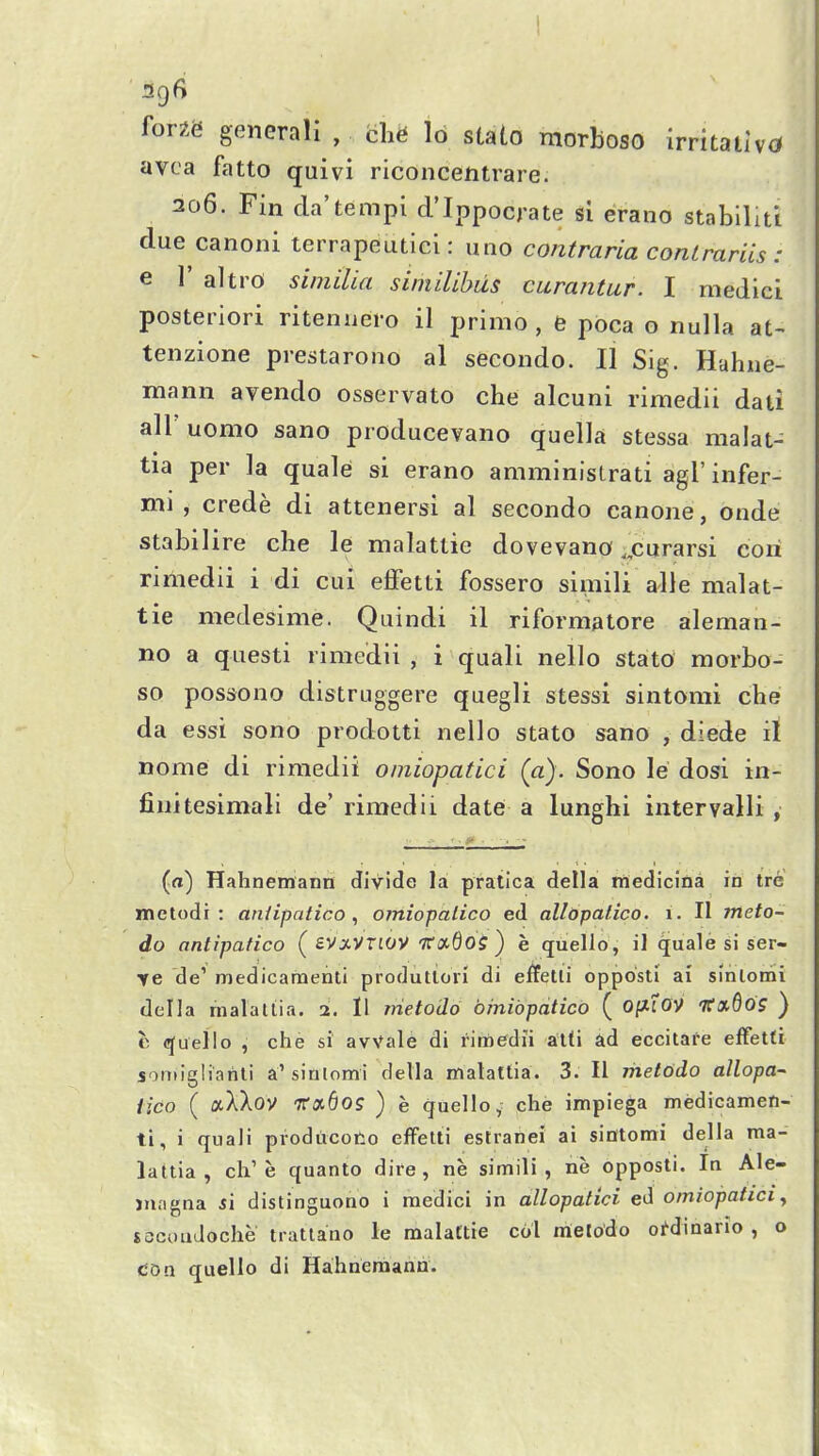 forxe general! , che lb stato morboso irritativd avca fatto quivi riconcentrare. 206. Fin da'tempi d'Ippocrate si erano stablliti due canoni terrapeutici: uno contraria conlrariis : e 1' altrO simUia siniilibiis curantur. I medici posteriori ritenaero il primo , e poca o nulla at- tenzione prestarono al second©. II Sig. Hahne- mann avendo osservato che alcuni rimedii dati all uomo sano producevano quella stessa malat- tia per la quale si erano amministrati agl' infer- mi , crede di attenersi al secondo canone, onde stabilire che le malattie dovevano „curarsi cori rimedii i di cui effetti fossero simili alle malat- tie medesime. Quindi il riformatore aleman- no a questi rimedii , i quali nello stato morbo- so possono distruggere quegli stessi sintomi che da essi sono prodotti nello stato sano , diede il nome di rimedii omiopatici (a). Sono le dosi in- finitesimali de' rimedii date a lunghi intervalli , (n) Hahnemann divide la pratica della medicina in trc metodi : aniipatico , omiopalico ed allopalico. 1. II meto- do antipatico (sVxVTlOV Tfixdos) e quello, il quale si ser- re de' medicamenti produtiori di effetii opposti ai sinlomi della malaliia. 2. Il metodo brnibpatico ( O^lOV TfaSo? ) c (Quelle , che si avVale di rimedii atti ad eccitafe effetti somigliarili a'sinlomi della malattia. 3. II rhel6do allopa- iico ( aXXov Ttctdos ) e quello; che impiega medicamen- ti, i quali producoiio effetii estranei ai siiltomi della ma- lattia, cli'e quanto dire, ne simili, ne opposti. In Ale- juagna si distinguono i medici in allopatici ed omiopatici ^ jocouJoche tratlano le malattie col melodo oi^dinario , o dOn quello di Hahnemann.