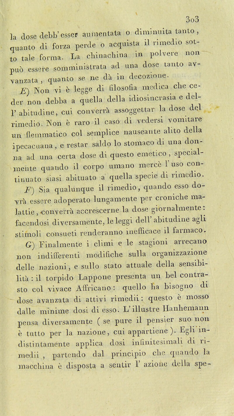 la dose clebb'esser auviientata o dlminuita taiito, quanto di forza perde o acquista il rimedio sot- to tale forma. La cliinachina in polvere non- puo essere somministrata ad una dose tanto av- yanzata, quanto se jie da in decozione. E) Non vi e legge di filosofia medica clie ce- der non debba a quella della idiosincrasia e del- r abitudine, cui converra assoggettar la dose del rimedio. Non e raro il caso di vedersi vomitare im flemmatico col semplice nauseaiite alito della ipecacLiana, e restar saldo lo stomaco di una don- na ad una certa dose di questo emetico , special- meute quando il corpo umano merce I'uso con- tinuato siasi abituato a quella specie di rimediO. F) Sia qualunque il rimedio, quando esso do- Yra essere adoperato lungamente per cronicbe ma- lattie , converra accrescerne la dose giornalmente: facendosi diversamente, leleggi dell' abitudine agli sLimoli consueti renderanno inefficace il farmaco. G) Finalmente i climi e le stagioni arrecano non indifFerenti modificbe suUa organizzazione delle nazioni, e sullo stato attuale della sensibi- lita : il torpido Lappone presenta un bel contra- sto col vivace Affricano : quello ha blsogno di dose avanzata di attivi rimedii : questo e mosso dalle minime dosi di esso. L'illustre Hanliemann pensa diversamcnte ( se pure il pensier suo non e tutto per la nazione, cui appartiene ). Egh m- distintamente applica dosi infinitesimali di ri- medii , partcndo dal principio cbe quando la maccliina e dlsposta a seuLir 1' azione della spe-