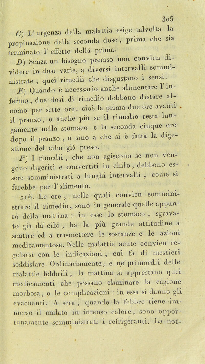 C) V urgenza della malattia esige talvolta la propinazione della seconda dose , prima che sia terminato 1' efFetto della prima. D) Senza un bisogno preciso non convieii di- yidere in dosi varie, a diversi intervalli sommi- nistrate , quei rimedii che disgustano i sensi. E) Quando e neoessario anche alimentare V in- fermo , due dosi di rimedio debbono distare al- meno per sette ore : cioe la prima due ore avanti . il pranzo, o anche piu se il rimedio resta lun- gamente nello stomaco e la seconda cinque ore dopo il pranzo , o sino a che si e fatta la dige- stione del cibo gia preso. F) I rimedii , che non agiscono se non ven- gono digeriti e convertiti in chilo, debbono es- sere somministrati a lunghi intervalli , come si farebbe per ralimento. 216. Le ore , nelle quali convien sommini- strare il rimedio, sono in generale quelle appun- to della mattina : in esse lo stomaco , sgrava- to gia da' cibi , ha la piu grande attitudine a sentire ed a trasmettere le sostanze e le azioni medicamentose. Nelle malattie acute convien re- golarsi con le indicazioni , cui fa di mestieri soddisfare. Ordinariamente, e ne'primordii delle malattie febbrili , la mattina si apprestano quei medicamenti che possano eliminare la cagione morbosa, o le complicazioni : in essa si danno gli evacuanti. A sera , quando la febbre tiene im- merso il malato in intenso calore, sono oppor- tunaraente somminisLraLi i rcfrigeranu. La not-