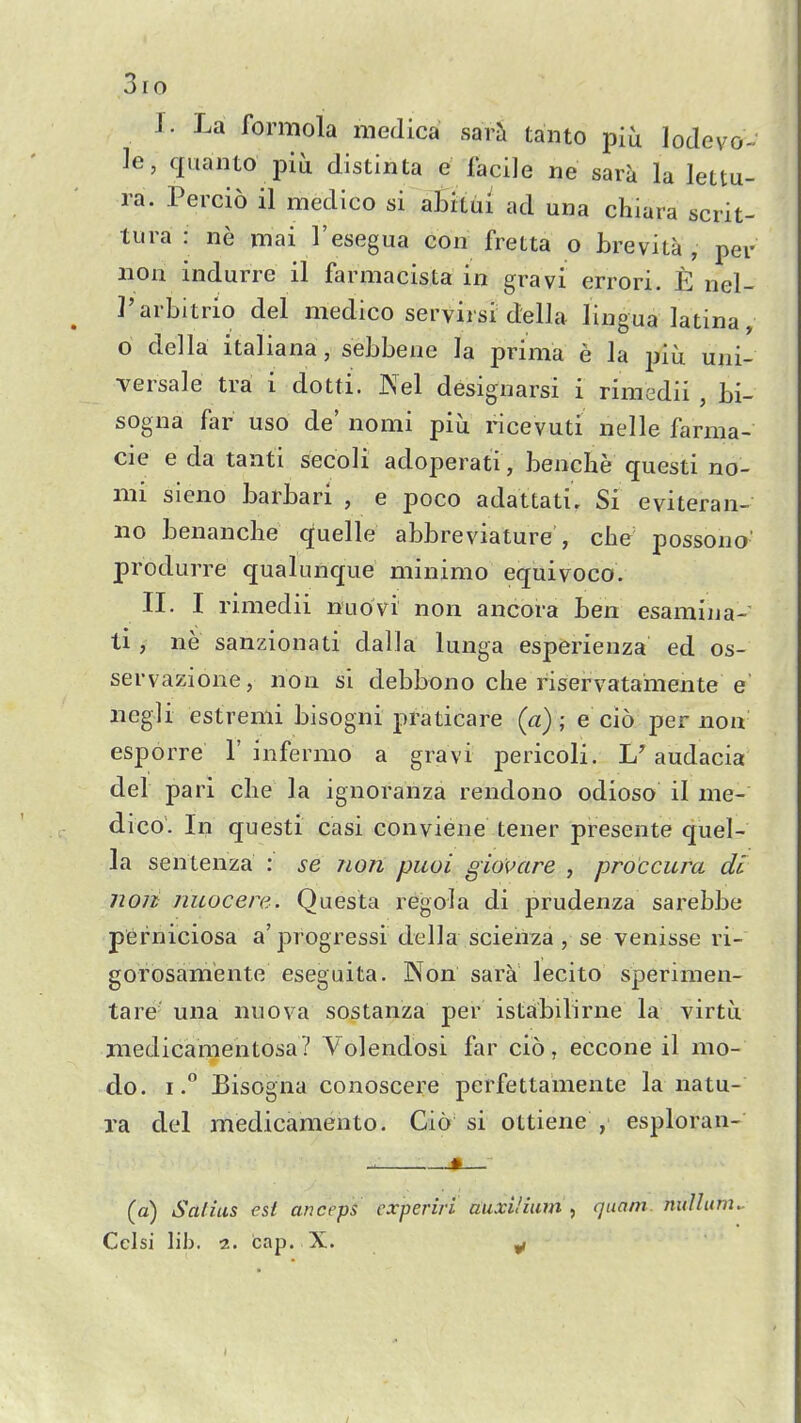 3io J. La formola medica sarh tanto -pih lode vo- le, quanto piu distinta e facile ne sara la lettu- ra. Percio il medico si abilui ad una chiara scrit- tura : ne mai I'esegua con fretta o Lrevita , per noh indurre il farmacista in gravi errori. E nel- I'ai bitrio del medico servirsi della lingua latina, o della italiana, sehbene la prima e la piu uni- versale tra i dotti. Nel designarsi i rimedii , bi- sogna far uso de' nomi piu ricevuti nelle farma- cie e da tanti secoli adoperati, benche questi no- mi sieno barbari , e poco adattati. Si eviteran- no benancbe quelle abbreviature , che possono- produrre qualunque minimo equivoco. II. I rimedii nuovi non ancora ben esamiiia- ti , ne sanzionati dalla lunga esperienza ed os- servazione, non si debbono che riservatameiite e iiegli estremi bisogni praticare (a); e cio per non esporre 1'infermo a gravi pericoli. L'audacia del pari clie la ignoranza rendono odioso il me- dico. In questi casi conviene tener presente quel- la sentenza : se non piioi giovare , proccum di non nuocere. Questa regola di prudenza sarebbe perniciosa a'progressi della scieiixa, se venisse ri- gorosam'ente eseguita. Non sara lecito sperimen- tare una nuova sostanza per istabilirne la virtu medicamentosa? Volendosi far cio, eccone il mo- do. I.° Bisogna conoscere perfettamente la natu- ra del medicamento. Cio si ottiene , esploran- (a) Safins est anceps cxperiri auxi/ium , quam. nullum. Ceisi lib. 2. cap. X. ^