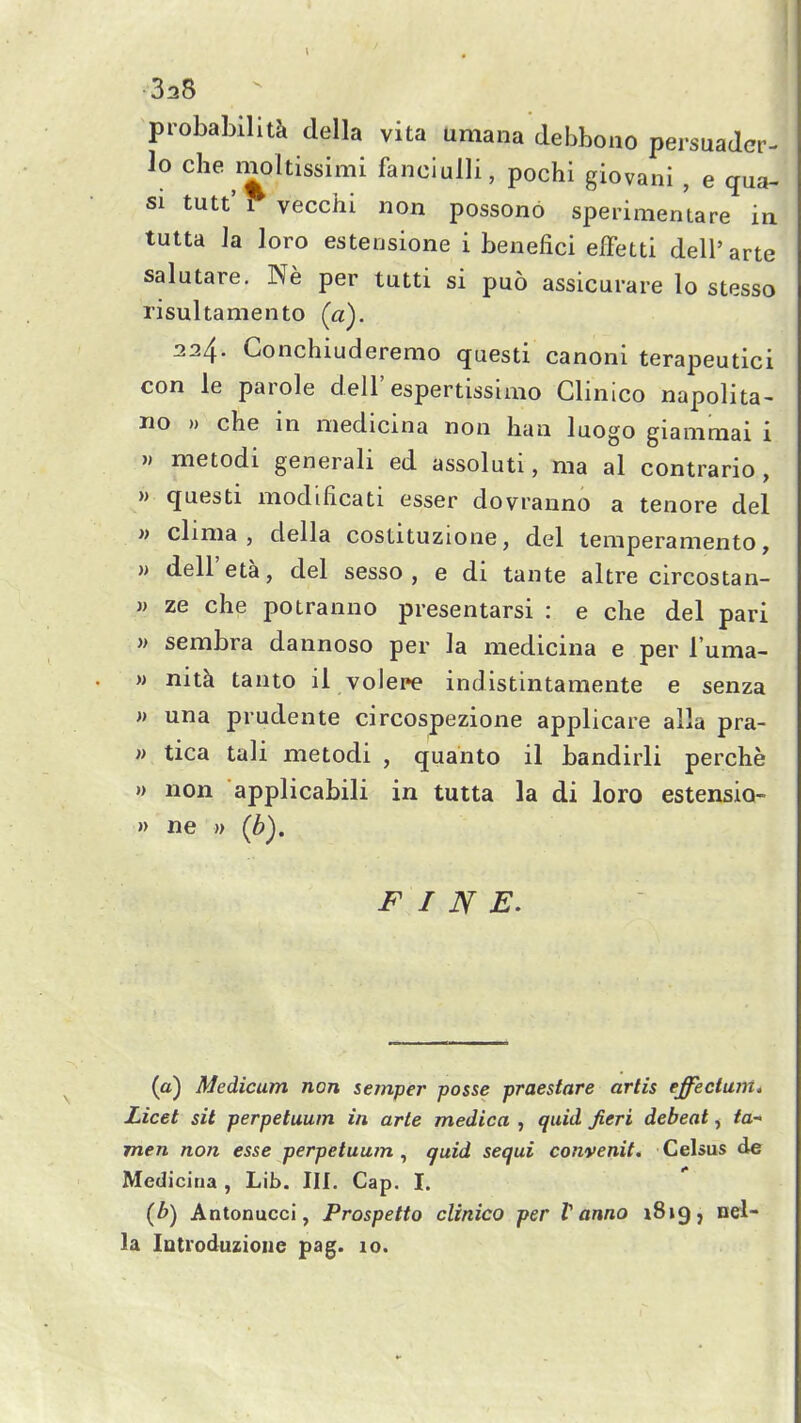 338 probability della vita umana debbono persuader- lo Che moltissimi fanciuUi, pochi giovani , e qua- SI tutt' r vecchi non possono sperimentare in tutta Ja loro estensione i benefici effetti dell' arte salutare. Ne per tutti si puo assicurare lo stesso risultamento (a). 224. Conchiuderemo questi canoni terapeutici con le parole dell'espertissimo Clinico napolita- no » che in medicina non ban luogo giammai i w metodi generali ed assoluti, ma al contrario , » questi modificati esser dovranno a tenore del » clima , della costituzione, del temperamento, )) dell'eta, del sesso , e di tante altre circostan- » ze che potranno presentarsi : e che del pari » sembra dannoso per la medicina e per I'uma- M nitk tanto il volepe indistintamente e senza » una prudente circospezione applicare alia pra- w tica tali metodi , quanto il bandirli perche » non applicabili in tutta la di loro estensio- » ne )) (b), FINE. (a) Medicum non semper posse praestare artis effectum. Licet sit perpetuuin in arte medica , quid fieri debeat, ta* men non esse perpetuum , quid sequi convenit. Celsus de Medicina , Lib. Ill, Cap. I. (b) Antonucci, Prospetto clinico per t anno 1819, nel- la lutroduzioiie pag. 10.