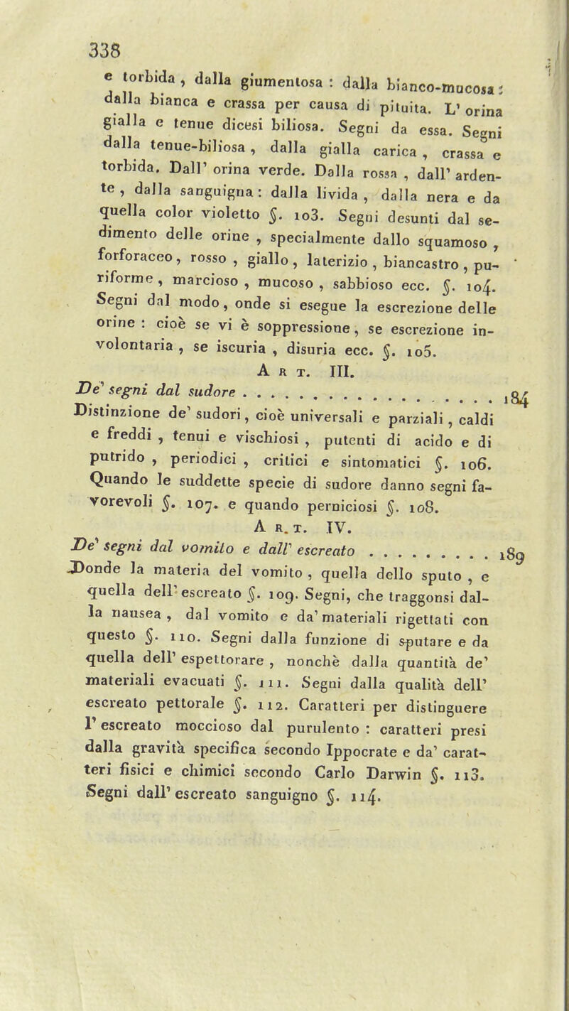 e torbida, dalla giumeniosa : dalla bIanco-mucos«: dalla b.anca e crassa per causa di pimita. L' orina gialla e tenne dicesi biliosa. Segni da essa. Segni dalla tenue-bihosa , dalla gialla carica , crassa e torbida. Dalr orina verde. DaIJa rossa , dall' arden- te, dalla sanguigna: daJIa livida , dalla nera e da quella color violetto §. io3. Segni desunti dal se- dimento delle orine , specialmente dallo squamoso , forforaceo, rosso , giallo, lalerizio , biancastro , pu- riforme, marcioso , mucoso , sabbioso ecc. §. 104. Segni dal modo, onde si esegue la escrezione delle orine : cioe se vi e soppressione, se escrezione in- volontaria, se iscuria , disuria ecc. §. io5. Art. III. De^ segni dal sudore ^ Djstinzione de' sudori, cioe universali e parziali, caldi e freddi , tenui e vischiosi , putenti di acido e di putrido , periodici , crilici e sintoniatici §. 106. Quando le suddette specie di sudore danno segni fa- vorevoli 5. 107. e quando perniciosi §. 108. A R. T. TV. De' segni dal vomiLo e dalV escreato i J)onde la materia del vomito , quella dello sputo , e quella delF escreato $. 109. Segni, che iraggonsi dal- la nausea, dal vomito e da'materiali rigetlati con queslo 5. 110. Segni dalJa funzione di sputare e da quella dell' espettorare , nonche dalJa quantita de' materiali evacuati 5. iii. Segni dalla qualitk dell' escreato pettorale 5. 112. Caratteri per distioguere r escreato moccioso dal purulento : caratteri presi dalla gravita specifica secondo Ippocrate e da' carat- teri fisici e cliimici socondo Carlo Darwin §. ii3. Segni dair escreato sanguigno 5. 114.