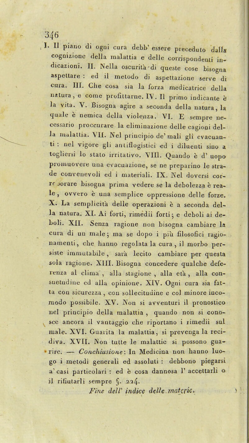 I. II piano di ogni cura debb' essere precedulo dalla cognizione della malaltia e delle coirjspondeali in- dicazioni. li. Nella oscurita di queste cose bisogna aspellare : ed il melodo di aspettazione serve di cma. III. Che cosa sia la forza medicatrice dclla natura, e come profiilarne. IV. II primo indicanle e la vita. V. Bisogna agire a seconda della naiura, la quale e nemica della viole/iza. VI. E sempre ue- cessario proccurare la eliminazione delle cagiooi del- la malatlia. VII. Nel pi incipio de'rnali gli evacuao- ti : nel vigore gli anliflogislici ^d i diluenti siuo a togliersi lo slato irritalivo. VIIl. Quando e d' uopo pjoinuovere una evacuazione, se ne prepaiino le stra- de convenevoli ed i materiali. IX. Kei doversi cor- rr jorare bisogna prima vedere se la debolezza e rea- le , ovvero e una semplice oppressione delle forze. X. La seniplicita delle operazioni e a seconda del- la natura. XI. Ai forti, rimedii forti 5 e deboli ai de- boli. XII. Senza ragione non bisogna cambiare la cura di un male; ma se dopo i piu filosofici ragio-r namenli, che hanno regolala la cura, il morbo per- sisle immulabile, sara lecito cambiare per questa sola ragione. XIII. Bisogna concedere qualche defe- renza al clima , alia stagione , alia eta, alia con- suetudine ed alia opinione. XIV. Ogni cura sia fat- ta con sicurezza, con sollecituuine e col minore inco- modo possibile. XV. Non si avventuri il pronostico nel principio della malattia , quando non si cono- ^ see ancora il vantaggio che riportano i rimedii sul male. XVI. Guarita la malattia, si prevenga la reci- diva. XVII. Non tutte le malaltic si possono gua- • rire. — Conchiusione: In Medicina non hanno luo- go i metodi generali ed assoluli : debbono piegarsi a'casi particolari : ed e cosa dannosa 1' accettarli a il riflularii sempre §. 224. Fine deW in4ice delle makrk>