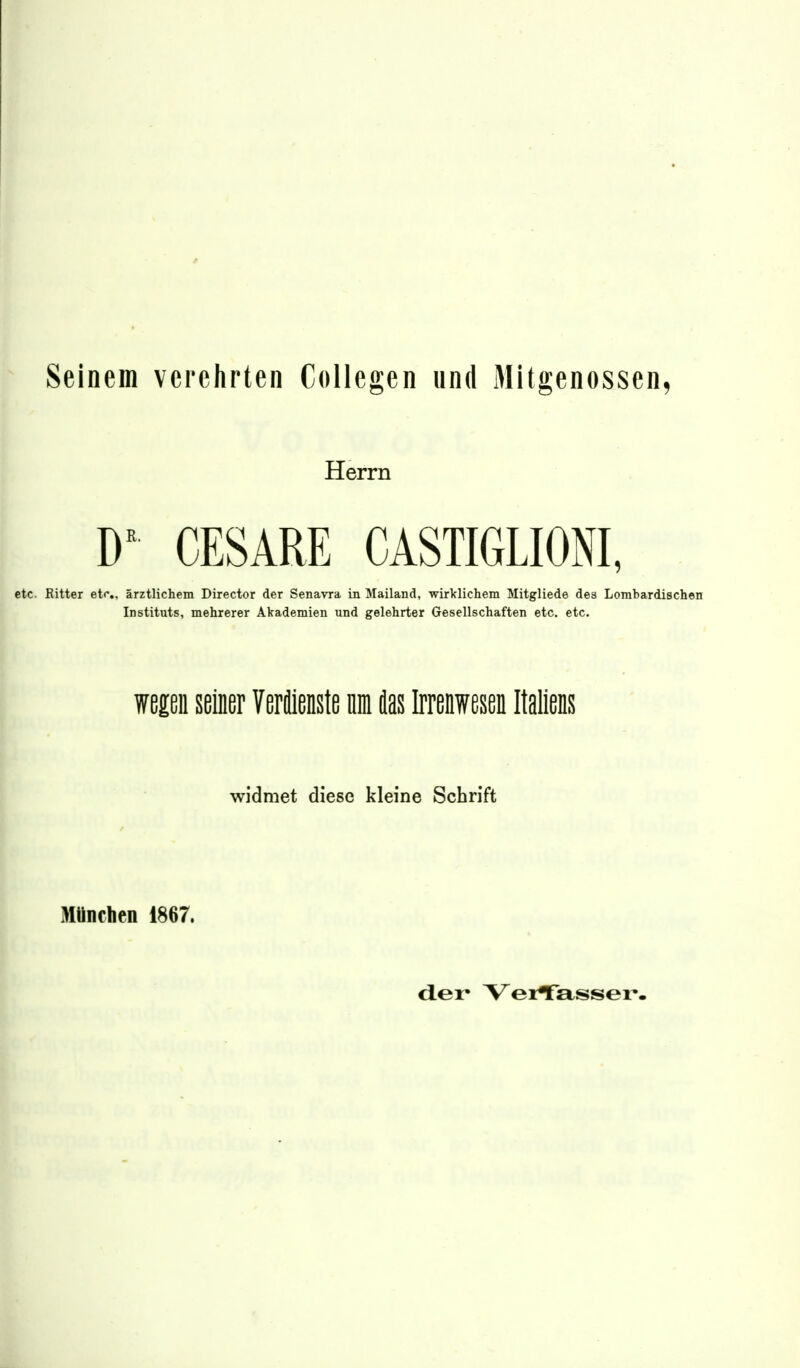 Seinem verehrten Collegen und Mitgenossen, Herrn D CESARE CASTIGLIONI, etc. Ritter etf,, ärztlichem Director der Senavra in Mailand, wirklichem Mitgliede des Lombardischen Instituts, mehrerer Akademien und gelehrter Gesellschaften etc. etc. wegen seiner Verilienste nm 4as Irrenwesen Italiens widmet diese kleine Schrift München 1867.