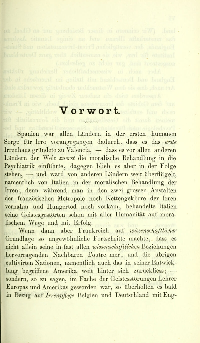 Vorwort. Spanien war allen Ländern in der ersten humanen Sorge für Irre vorangegangen dadurch, dass es das erste Irrenhaus gründete zu Valencia, — dass es vor allen anderen Ländern der Welt zuerst die moralische Behandlung in die Psychiatrik einführte, dagegen blieb es aber in der Folge stehen, — und ward von anderen Ländern Aveit überflügelt, namentlich von Italien in der moralischen Behandlung der Irren; denn während man in den zwei grossen Anstalten der französischen Metropole noch Kettengeklirre der Irren vernahm und Hungertod noch vorkam, behandelte Italien seine Geistesgestörten schon mit aller Humanität auf mora- lischem Wege und mit P^rfolg. Wenn dann aber Frankreich auf icissenschaftliclier Grundlage so ungewöhnliche Fortschritte machte, dass es nicht allein seine in fast allen wissenscliaftliclien Beziehungen hervorragenden Xachbaren d'outre nier, und die übrigen cultivirten Nationen, namentlich auch das in seiner Entwick- lung begriffene Amerika weit hinter sich zurückliess; — sondern, so zu sagen, im Fache der Geistesstörungen Lehrer Europas und Amerikas geworden war, so überholten es bald in Bezug auf Irrenpflege Belgien und Deutschland mit Eng-