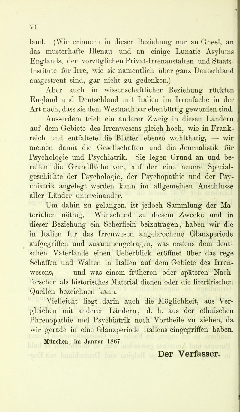 YI land. (Wir erinnern in dieser Beziehung nur an Gheel, an das musterhafte lllenau und an einige Lunatic Asylums Englands, der Torzüglichen Privat-Irrenanstalten und Staats- Institute für Irre, wie sie namentlich über ganz Deutschland ausgestreut sind, gar nicht zu gedenken.) Aber auch in wissenschaftlicher Beziehung rückten England und Deutschland mit Italien im Irrenfache in der Art nach, dass sie dem Westnachbar ebenbürtig geworden sind. Ausserdem trieb ein anderer Zw^eig in diesen Ländern auf dem Gebiete des Irrenw^esens gleich hoch, wie in Frank- reich und entfaltete die Blätter ebenso wohlthätig, — wir meinen damit die Gesellschaften und die Journalistik für Psychologie und Psychiatrik. Sie legen Grund an und be- reiten die Grundfläche vor, auf der eine neuere Special- geschichte der Psychologie, der Psychopathie und der Psy- chiatrik angelegt werden kann im allgemeinen Anschlüsse aller Länder untereinander. Um dahin zu gelangen, ist jedoch Sammlung der Ma- terialien nöthig. Wünschend zu diesem Zwecke und in dieser Beziehung ein Scherflein beizutragen, haben wir die in Italien für das Irrenwesen angebrochene Glanzperiode aufgegriften und zusammengetragen, was erstens dem deut- schen Vaterlande einen Ueberblick eröflhet über das rege Schäften und Walten in Italien auf dem Gebiete des Irren- wesens, — und was einem früheren oder späteren Nach- forscher als historisches Material dienen oder die literarischen Quellen bezeichnen kann. Vielleicht liegt darin auch die Möglichkeit, aus Ver- gleichen mit anderen Ländern, d. h. aus der ethnischen Phrenopathie und Psychiatrik noch Vortheile zu ziehen, da wir gerade in eine Glanzperiode Italiens eingegriffen haben. München, im Januar 1867.