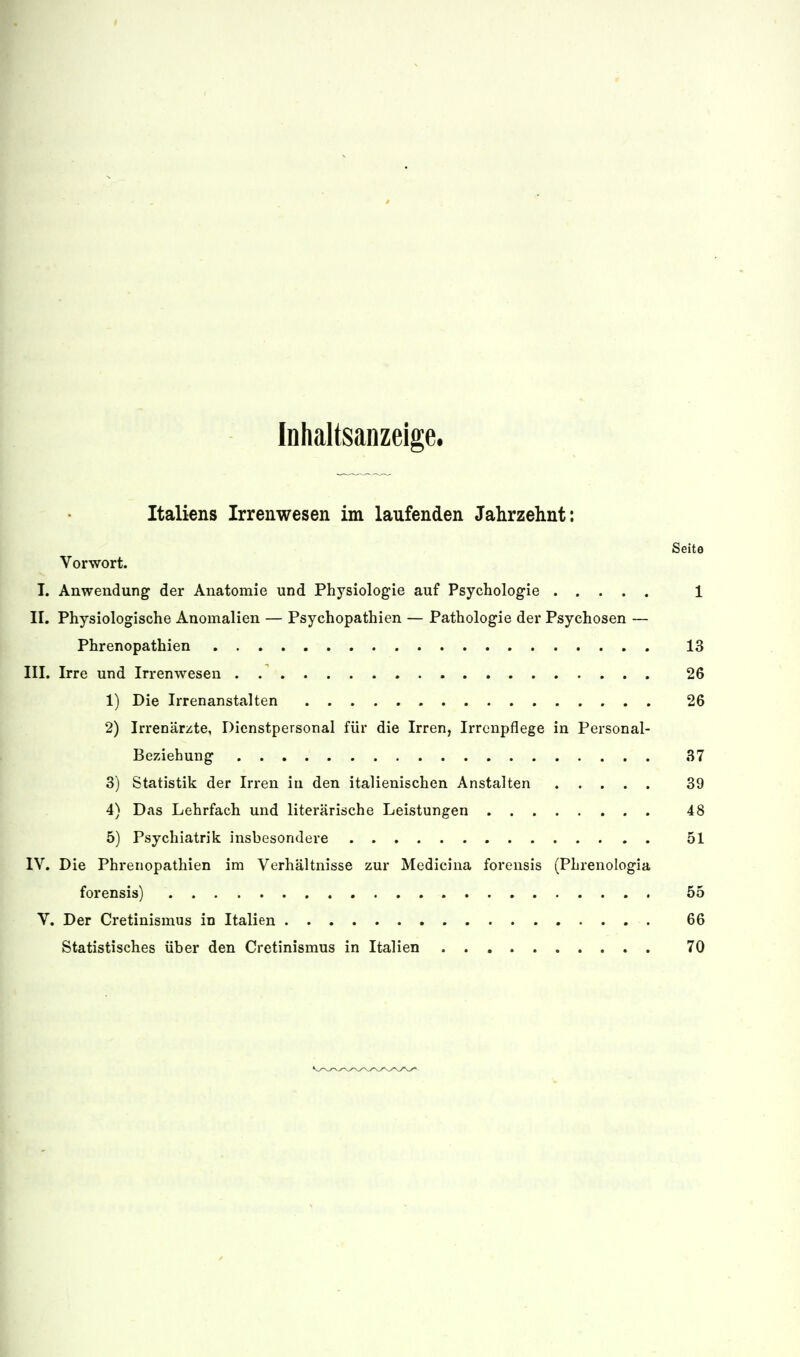 Inhaltsanzeige. Italiens Irrenwesen im laufenden Jahrzehnt: Seite Vorwort. I. Anwendung der Anatomie und Physiologie auf Psychologie 1 II. Physiologische Anomalien — Psychopathien — Pathologie der Psychosen — Phrenopathien 13 III. Irre und Irrenwesen 26 1) Die Irrenanstalten 26 2) Irrenärzte, Dienstpersonal für die Irren, Irrenpflege in Personal- Beziehung 37 3) Statistik der Irren in den italienischen Anstalten ..... 39 4) Das Lehrfach und literarische Leistungen 48 5) Psychiatrik insbesondere 51 IV. Die Phrenopathien im Verhältnisse zur Medicina forensis (Phrenologia forensis) 55 V. Der Cretinismiis in Italien 66 Statistisches über den Cretinismus in Italien 70