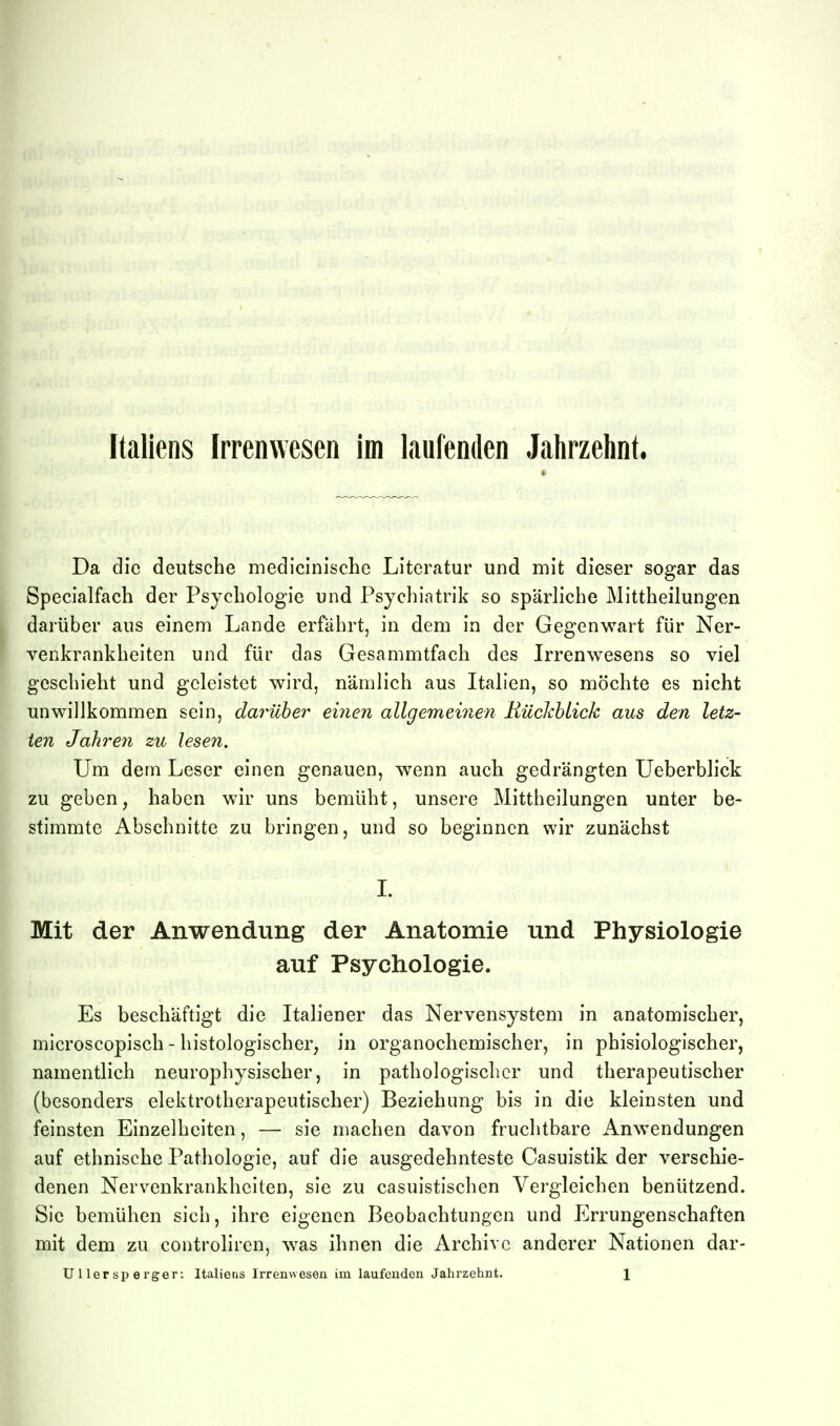 Italiens Irrenwesen im laufenden Jahrzehnt. Da die deutsche medicinisclie Literatur und mit dieser sogar das Specialfach der Psychologie und Psychiatrik so spärliche Mittheilungen darüber ans einem Lande erfährt, in dem in der Gegenwart für Ner- venkrankheiten und für das Gesammtfach des Irrenwesens so viel geschieht und geleistet wird, nämlich aus Italien, so möchte es nicht unwillkommen sein, darüber eiiien allgemeinen Rüchhlick aus den letz- ten Jahreyi zu lesen. Um dem Leser einen genauen, wenn auch gedrängten Ueberblick zu geben, haben wir uns bemüht, unsere Mittheilungen unter be- stimmte Abschnitte zu bringen, und so beginnen wir zunächst I. Mit der Anwendung der Anatomie und Physiologie auf Psychologie. Es beschäftigt die Italiener das Nervensystem in anatomischer, microscopisch - histologischer, in organochemischer, in phisiologischer, namentlich neurophysischer, in pathologischer und therapeutischer (besonders elektrotherapeutischer) Beziehung bis in die kleinsten und feinsten Einzelheiten, — sie machen davon fruchtbare Anwendungen auf ethnische Pathologie, auf die ausgedehnteste Casuistik der verschie- denen Nervenkrankheiten, sie zu casuistischen Vergleichen benützend. Sie bemühen sich, ihre eigenen Beobachtungen und Errungenschaften mit dem zu controliren, was ihnen die Archive anderer Nationen dar- Ullersperger: Italiens Irrenwesen im laufenden Jahrzehnt. 1