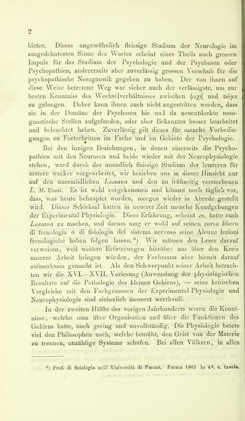 bieten. Dieses ungewöhnlich fleissige Studium der Neurologie im ausgedehntesten Sinne des Wortes scheint eines Theils auch grossen ; Impuls für das Studium der Psychologie und der Psychosen oder Psychopathien, andererseits aber zuverlässig grossen Vorschub für die psychopathische Nosognostik gegeben zu haben. Der von ihnen auf diese Weise betretene Weg war sicher auch der verlässigstc, um zur besten Kenntniss des Wechselverhältnisses zwischen «J/u/r] und aojjjia zu gelangen. Daher kann ihnen auch nicht angestritten werden, dass sie in der Domäne der Psychosen hie und da neuentdeckte noso- gnostische Stellen aufgefunden^ oder aber Bekanntes besser bearbeitet und beleuchtet haben. Zuverlässig gilt dieses für manche Vorbedin- gungen zu Fortschritten im Fache und im Gebiete der Psychologie. Bei den innigen Beziehungen, in denen einerseits die Psyclio- pathlen mit den Neurosen und beide wieder mit der Neurophysiologie stehen, ward durch das unendlich fleissige Studium der letzteren für erstere wacker vorgeai-beitet^ wir beziehen uns in dieser Hinsicht nur auf den unermüdlichen Lussana und den zu frühzeitig verstorbenen L. 31, Rossi. Es ist wohl vorgekommen und kömmt noch taglich vor, dass, was heute behauptet worden, mo]'gen wieder in Abrede gestellt wird. Dieses Schicksal hatten in neuerer Zeit manche Kundgebungen der Experimental-Physiolügie. Diese Erfahrung, scheint es, hatte auch Lussana zu machen, und darum mag er wohl auf seinen corso libero di frenologia o di fisiologia del sistema nervoso seine Alcune lezioni frenologiche haben folgen lassen.Wir müssen den Leser darauf verweisen, weil weitere Erörterungen hierüber uns über den Kreis unserer Arbeit bringen würden, der Fachmann aber hiernit darauf aufmerksam gemacht ist. Als den Schwerpunkt seiner Arbeit betrach- ten wir die XVL —XVII. Vorlesung (Anwendung der physiologischen Resultate auf die Pathologie des kleinen Gehirns}^ — seine kritischen Vergleiche mit den Fachgenossen der Experimental-Physiologie und Neurophysiologie sind sicherlich äusserst werthvoll. In der zweiten Hälfte des vorigen Jahrhunderts waren die Kennt- nisse, welche man über Organisation und über die Funktionen des Gehirns hatte, noch gering und unvollständig. Die Physiologie betete viel den Philosophen nach, welche bemüht, den Geist von der Materie zu trennen, unzählige Systeme schufen. Bei allen Völkern, in allen *) Prof. di fisiologia ncir Universitä di Parnica. Parma 1865 iu 40. c. tavole.