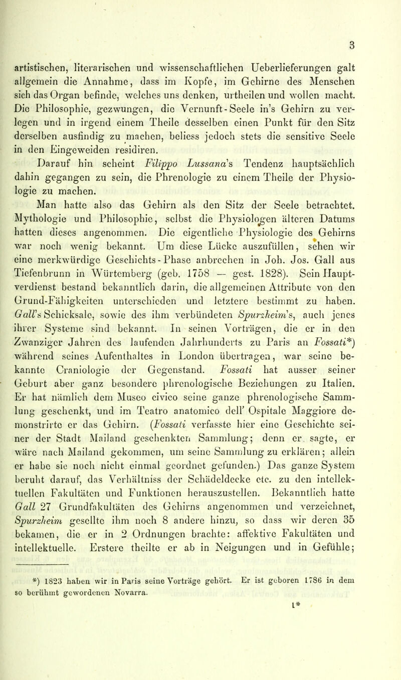 3 artistischen, literarischen imd wissenschaftlichen Ueberlieferungen galt allgemein die Annahme, dass im Kopfe, im Gehirne des Menschen sich das Organ befinde, welches uns denken, urtheilen und wollen macht. Die Philosophie, gezwungen, die Vernunft-Seele in's Gehirn zu ver- legen und in irgend einem Theile desselben einen Punkt für den Sitz derselben ausfindig zu machen, beliess jedoch stets die sensitive Seele in den Eingeweiden residiren. Darauf hin scheint Filippo Lussana^s Tendenz hauptsächlich dahin gegangen zu sein, die Phrenologie zu einem Theile der Physio- logie zu machen. Man hatte also das Gehirn als den Sitz der Seele betrachtet. Mythologie und Philosophie, selbst die Physiolo^gen älteren Datums hatten dieses angenommen. Die eigentliche Physiologie des Gehirns war noch wenig bekannt. Um diese Lücke auszufüllen, sehen wir eine merkwürdige Geschichts - Phase anbrechen in Job. Jos. Gall aus Tiefenbrunn in Würtemberg (geb. 1758 — gest. 1828). Sein PJaupt- verdienst bestand bekanntlich darin, die allgemeinen Attribute von den Grund-Fähigkeiten unterschieden und letztere bestimmt zu haben. GaWti Schicksale, sowie des ihm verbündeten Spurzheims^ auch jenes ihrer Systeme sind bekannt. In seinen Vorträgen, die er in den Zwanziger Jahren des laufenden Jahrhunderts zu Paris an Fossati'^) während seines Aufenthaltes in London übertragen, war seine be- kannte Craniologie der Gegenstand. Fossati hat ausser seiner Geburt aber ganz besondere phrenologische Beziehungen zu Italien. Er hat nämlich dem Museo civico seine ganze phrenologische Samm- lung geschenkt, und im Teatro anatomico delF Ospitale Maggiore de- monstrirte er das Gehirn. (Fossati verfasste hier eine Geschichte sei- ner der Stadt Mailand geschenkten Sammlung; denn er sagte, er wäre nach Mailand gekommen, um seine Sammlung zu erklären; allein er habe sie noch nicht einmal geordnet gefunden.) Das ganze System beruht darauf, das Verhältniss der Schädeldecke etc. zu den intellek- tuellen Fakultäten und Funktionen herauszustellen. Bekanntlich hatte Gall 27 Grundfakultäten des Gehirns angenommen und verzeichnet, Spurzheim gesellte ihm noch 8 andere hinzu^ so dass wir deren 35 bekamen, die er in 2 Ordnungen brachte: affektive Fakultäten und intellektuelle. Erstere theilte er ab in Neigungen und in Gefühle; *) 1823 haben wir in Paris seine Vorträge gehört. Er ist geboren 1786 in dem so berühmt gewordenen Novarra. l*