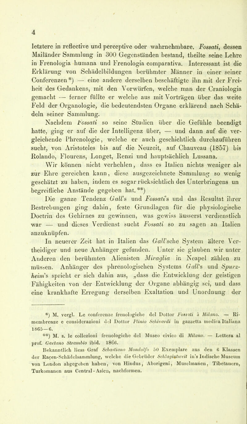 letztere in reflective und perceptive oder wahrnehmbare. Fossati, dessen Mailänder Sammlung in 300 Gegenständen bestand, theilte seine Lehre in Frenologia humana und Frenologia comparativa. Interessant ist die Erklärung von Schädclbildungen berühmter Männer in einer seiner Conferenzen *) — eine andere derselben beschäftigte ihn mit der Frei- heit des Gedankens, mit den Vorwürfen, welche man der Craniologia gemacht — ferner füllte er welche aus mit Vorträgen über das weite Feld der Organologie, die bedeutendsten Organe erklärend nach Schä- deln seiner Sammlung. Nachdem tossati so seine Studien über die Gefühle beendigt hatte, ging er auf die der Intelligenz über, — und dann auf die ver- gleichende Phrenologie, welche er auch geschichtlich durchzuführen sucht; von Aristoteles bis auf die Neuzeit, auf Chauveau (1857) bis Rolando, Flourens, Longet, Renzi und hauptsächlich Lussana. Wir können nicht verhehlen, dass es Italien nichts weniger als zur Ehre gereichen kann, diese ausgezeichnete Sammlung so wenig geschätzt zu haben, indem es sogar rücksichtlich des Unterbringens un begreifliche Anstände gegeben hat. **) Die ganze Tendenz GaWs und Fossatis und das Resultat ihrer Bestrebungen ging dahin, feste Grundlagen für die physiologische Doctrin des Gehirnes zu gewinnen, was gewiss äusserst verdienstlich war — und dieses Verdienst sucht Fossati so zu sagen an Italien anzuknüpfen. In neuerer Zeit hat in Italien das Gairsche System ältere Ver- theidiger und neue Anhänger gefunden. Unter sie glauben wir unter Anderen den berühmten Alienlsten Miraglia in Neapel zählen zu müssen. Anhänger des phrenologischen Systems GalL's und Spurz- heirns spricht er sich dahin aus, „dass die Entwicklung der geistigen Fähigkeiten von der Entwicklung der Organe abhängig sei, und dass eine krankhafte Erregung derselben Exaltation und Unordnung der *) M. vergl. Le confercnze fi-enologiche del Dottor Fossati ä Milano. — Ri- membrenze e considerazioni del Dottor Plinio Schivardi iu gazzetta medica Italiaua 1865 — 6. **) M. s. le coUezioni frenologiche del Museo eivico di Milano. — Lettera al prof. Gaetano Strarnbio ibid. 1866. Bekanntlich Hess Graf Sebastiano Mondolfo 50 Exemplare aus den 6 Klassen der Ra9en-Schädelsammlung, welche die Gebrüder Schlagiaticeit in's Indische Museum von London abgegeben haben, von Hindus, Aborigeni, Muselmanen, Tibetanern, Turkomanen aus Central-Asien, nachformen.