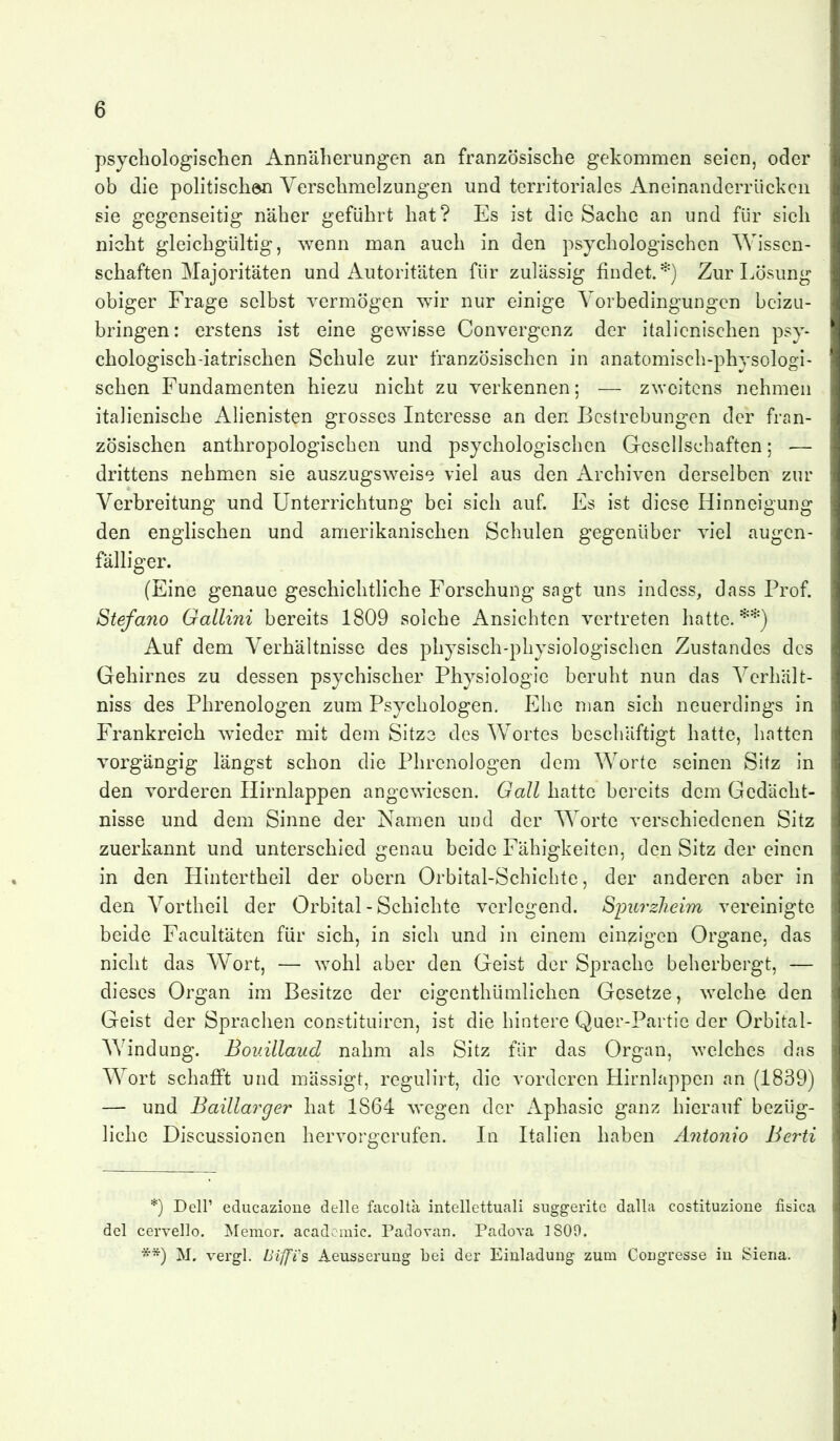 psychologischen Annäherungen an französische gekommen seien, oder ob die politischen Verschmelzungen und territoriales Aneinanderrücken sie gegenseitig näher geführt hat? Es ist die Sache an und für sieh nicht gleichgültig, wenn man auch in den psychologischen Wissen- schaften Majoritäten und Autoritäten für zulässig findet.*^) Zur Lösung obiger Frage selbst vermögen wir nur einige Vorbedingungen beizu- bringen: erstens ist eine gewisse Convergenz der italienischen psy- chologisch-iatrischen Schule zur französischen in anatomlsch-phvsologi- sehen Fundamenten hiezu nicht zu verkennen; — zweitens nehmen italienische Alienisten grosses Interesse an den Bestrebungen der fran- zösischen anthropologischen und psychologischen Gesellschaften; — drittens nehmen sie auszugsweise viel aus den Archiven derselben zur Verbreitung und Unterrichtung bei sich auf. Es ist diese Hinneigung den englischen und amerikanischen Schulen gegenüber viel augen- fälliger. (Eine genaue geschichtliche Forschung sagt uns indess, dass Prof. Stefano Gallini bereits 1809 solche Ansichten vertreten hatte.**) Auf dem Verhältnisse des physisch-physiologischen Zustandes des Gehirnes zu dessen psychischer Physiologie beruht nun das Verhält- niss des Phrenologen zum Psychologen. Ehe man sich neuerdings in Frankreich wieder mit dem Sitze des Wortes beschäftigt hatte, hatten vorgängig längst schon die Phrenologen dem Worte seinen Sitz in den vorderen Hirnlappen angewiesen. Gall hatte bereits dem Gedächt- nisse und dem Sinne der Namen und der Worte verschiedenen Sitz zuerkannt und unterschied genau beide Fähigkeiten, den Sitz der einen in den Hintertheil der obern Orbital-Schichte, der anderen aber in den Vortheil der Orbital - Schichte verlegend. Spurzheim vereinigte beide Facultäten für sich, in sich und In einem einzigen Organe, das nicht das Wort, — wohl aber den Geist der Sprache beherbergt, — dieses Organ im Besitze der elgenthümlichen Gesetze, welche den Geist der Sprachen constitulren, ist die hintere Quer-Partlc der Orbital- Windung. Bouillaud nahm als Sitz für das Organ, welches das Wort schafft und mässigt, regulirt, die vorderen Hirnlappen an (1839) — und Baillarger hat 1864 wegen der Aphasie ganz hierauf bezüg- liche Discussionen hervorgerufen. In Italien haben Antonio Berti *) Deir educazione delle facoltä intellettuali suggerite dalla costituzione fisica del cervello. Memor. acadcmic. Padovan. Padova 1809. **) M. vergl. Biffi'S) Aeusseruug bei der Einladung zum Congresse in Siena.