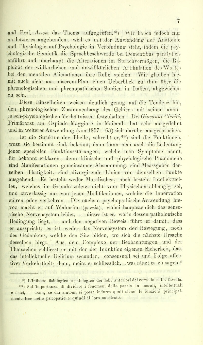 und Prof. Asson das Thema aiifgcgriften. *) Wir Iiabcn jedoch nur an letzteres angebunden, weil es mit der Anwendung der Anatomie und Physiologie auf Psycliologie in Verbindung stellt, indem die psy- chologische Semlotik die Sprachbescliwerde bei Dementibus paralyticis anführt und überhaupt die Alterationen im Sprachvermögen, die Ra- piditiit der willkürlichen und unwillkürlichen Artikulation des Wortes bei den mentalen Alienationen ihre Rolle spielen. Wir glauben hie- mit auch nicht aus unserem Plan, einen Ueberblick zu thun über die phrenologischen und phrenopathischen Studien in Italien, abgewichen zu sein. Diese Einzelheiten weisen deutlich genug auf die Tendenz hin, den phrenologischen Zusammenhang des Gehirns mit seinen anato- misch-physiologischen Verhältnissen festzuhalten. Dr. Giovanyii Glerici^ Primärarzt am Ospitale Maggiore in Mailand, hat sehr ausgedehnt und in weiterer Anwendung (von 1857—63) sich darüber ausgesprochen. Ist die Struktur der Theile, schreibt er, ^'^j sind die Funktionen, wozu sie bestimmt sind, bekannt, dann kann man auch die Bedeutung jener speciellen Funktionsstörungen, welche man Symptome nennt, für bekannt erklären; denn klinische und physiologische Phänomene sind Manifestationen gemeinsamer Abstammung, sind Maassgaben der- selben Thätigkeit, sind diverglrende Linien von demselben Punkte ausgehend. Es besteht weder Moralisches, noch besteht Intellektuel- les, welches im Grunde zuletzt nicht vom Physischen abhängig sei, und zuverlässig nur von jenen Modifikationen, welche die Innervation stören oder verkehren. Die nächste psychopathische Anwendung hie- von macht er auf Wahnsinn (pazzia), wobei hauptsächlich das senso- rische Nervensystem leidet, — dieses ist es, worin dessen pathologische Bedingung liegt, — und den negativen Bew^eis führt er damit, dass er ausspricht, es ist weder das Nervensystem der Bewegung, noch des Gedankens, welche den Sitz bilden, wo sich die nächste Ursache desselben birgt. Aus dem Complexe der Beobachtungen und der Thatsachen schliesst er mit der der Induktion eigenen Sicherheit, dass das intellektuelle Delirium sccundär^ consensuell sei und Folge affec- tiver Verkehrtheit; denn, meint er schliesslich^ was nützt es zu sagen, *) L'influsso fisiologico e patologico dei lobi anterior! del cervello suUa favella. *'^) Suirimportanza di dividere i fenomeni della pazzia in morali, intellettuali e fisici, — dann, se dai ^äintomi si possa indurre quali sieno le funzioni principal- luenle lese nelle psicopatie e qiiindi il loro siibstrato.