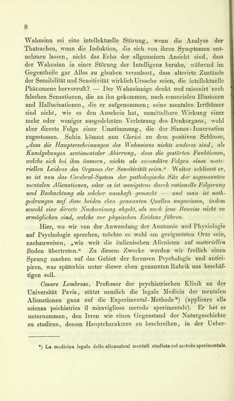 Wahnsinn sei eine intellektuelle Störung, wenn die Analyse der Thatsachen, wenn die Induktion, die sich von ihren Symptomen ent- nehmen lassen, nicht das Echo der allgemeinen Ansicht sind, dass der Wahnsinn in einer Störung der Intelligenz beruhe, wahrend im Gegentheile gar Alles zu glauben veranlasst, dass alterirte Zustände der Sensibilität und Sensitivitäfc wirldich Ursache seien, die intellektuelle Phänomene hervorruft? — Der Wahnsinnige denkt und raisonirt nach falschen Sensationen, die an ihn gekommen, nach sensorialen Illusionen und Hallucinationen, die er aufgenommen; seine mentalen Irrthümer sind nicht, wie es den Anschein hat, unmittelbare Wirkung einer mehr oder w^eniger ausgedehnten Verletzung des Denkorgans^ wohl aber directe Folge einer Umstimmung, die der Sinnes - Innervation zugestossen. Sohin kömmt nun Cle^^ici zu dem positiven Schlüsse, „dass die Hau'ptersclieinunge7i des Wahnsinns nichts anderes sind^ als Kundgebungen sentimentaler Abirrung^ dass die gestÖrte7i Funktionen^ welche sich hei ihm äussern, oiichts als secundäre Folgen eines mate- riellen Leidens des Organes der Sensitivität seien.'' Weiter schliesst er, so ist nun das Cerebral-System der 'pathologische Sitz der sogenannten mentalen Alienationen, oder es ist wenigstens durch rationelle Folgerung und Beobachtung als solcher namhaft gemacht — und man ist noth- gedrungen auf diese beiden eben genannten Quellen angewiesen^ indem sowohl eine directe Nachweisung abgeht^ als auch jene Beweise nicht zu ermöglichen sind, welche zur physische?! Evidenz führen. Hier, wo wir von der Anwendung der Anatomie und Physiologie auf Psychologie sprechen, möchte es w^ohl am geeignetsten Orte sein, nachzuweisen, ;,wie weit die italienischen Alienisten auf materiellen ßoden übertreten. Zu diesem Zwecke werden wir freilich einen Sprung machen auf das Gebiet der forensen Psychologie und antici- piren, was späterhin unter dieser eben genannten Rubrik uns beschäf- tigen soll. Cesare Lombroso, Professor der psychiatrischen Klinik an der Universität Pavia, stützt nemlich die legale Medicin der mentalen Alienationen ganz auf die Experimental-Methode *) (applicare alla scienza psichiatrica il miraviglioso metodo sperimentale). Er hat es unternommen, den Irren wae einen Gegenstand der Naturgeschichte zu Studiren, dessen Haiiptcharaktere zu beschreiben, in der Ueber- *) La medicina legale delle alienazioni mentali studiata col metodo sperimentale.