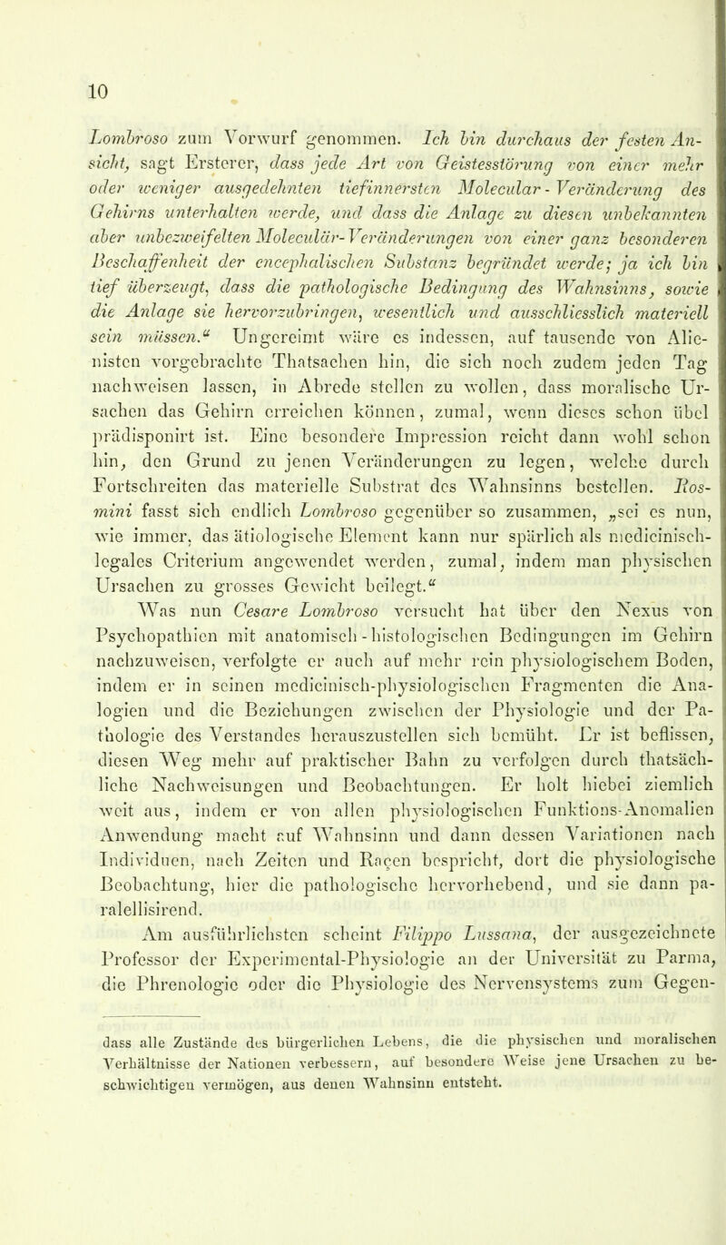 Lombroso zum Vorwurf genommen. Ich hin durchaus der festen An- sicht, sagt Ersterer, dass jede Art von Geistesstörung von einer mehr oder iveniger ausgedehnten tiefinnersten Molecular - Veränderung des Gehirns unterhalten werde, und dass die Anlage zu diesen unhelcannten aber unheziveifeltenMoleculär-Veränderungen von einer ganz besonderen Beschaffenheit der encephalischen Substanz begründet werde; ja ich bin tief überzeugt^ dass die 'pathologische Bedingimg des Wahnsinns, sowie die Anlage sie hervorzubringen, wesentlich und ausschliesslich materiell sein niüsscn.^ Ungereimt wäre es indessen, auf taiisende von Alie- nisten vorgebrachte Thatsachen hin, die sich noch zudem jeden Tag nachweisen lassen, in Abrede stellen zu wollen, dass moralische Ur- sachen das Gehirn erreichen können, zumal, wenn dieses schon übel prädisponirt ist. Eine besondere Impression reicht dann wohl schon hin^ den Grund zu jenen Veränderungen zu legen, welche durch Fortschreiten das materielle Substrat des V^^ahnsinns bestellen. lios- mini fasst sich endhch Lo7nbroso gegenüber so zusammen, „sei es nun, wie immer, das ätiologische Element kann nur spärlich als niedlcinisch- legales Criterium angewendet werden, zumal^ indem man physischen Ursachen zu grosses Gewicht beilegt. Was nun Cesare Lo7nbroso versucht hat über den Nexus von Psychopathien mit anatomisch - histologischen Bedingungen im Gehirn nachzuweisen, verfolgte er auch auf mehr rein physiologischem Boden, indem er in seinen mcdicinisch-physiologischen Fragmenten die Ana- logien und die Beziehungen zwischen der Physiologie und der Pa- thologie des Verstandes herauszustellen sich bemüht. Er ist beflissen, diesen V^-^eg mehr auf praktischer Bahn zu verfolgen durch thatsäch- liche Nachweisungen und Beobachtungen. Er holt hiebei ziemlich weit aus, indem er von allen ph^^siologischen Funktions-Anomalien Anwendung macht auf Wahnsinn und dann dessen Variationen nach Individuen, nach Zeiten und Rn^en bespricht, dort die physiologische Beobachtung, hier die pathologische hervorhebend, und sie dann pa- ralellisirend. x\m ausführlichsten scheint Filippo Lussana, der ausgezeichnete Professor der Experimental-Physiologie an der Universität zu Parma, die Phrenologie oder die Physiologie des Nervensystems zum Gegcn- dass alle Zustände des bürgerlichen Lebens, die die physischen und moralischen Verhältnisse der Nationen verbessern, auf besondere Weise jene Ursachen zu be- schwichtigen vermögen, aus denen Wahnsinn entsteht.