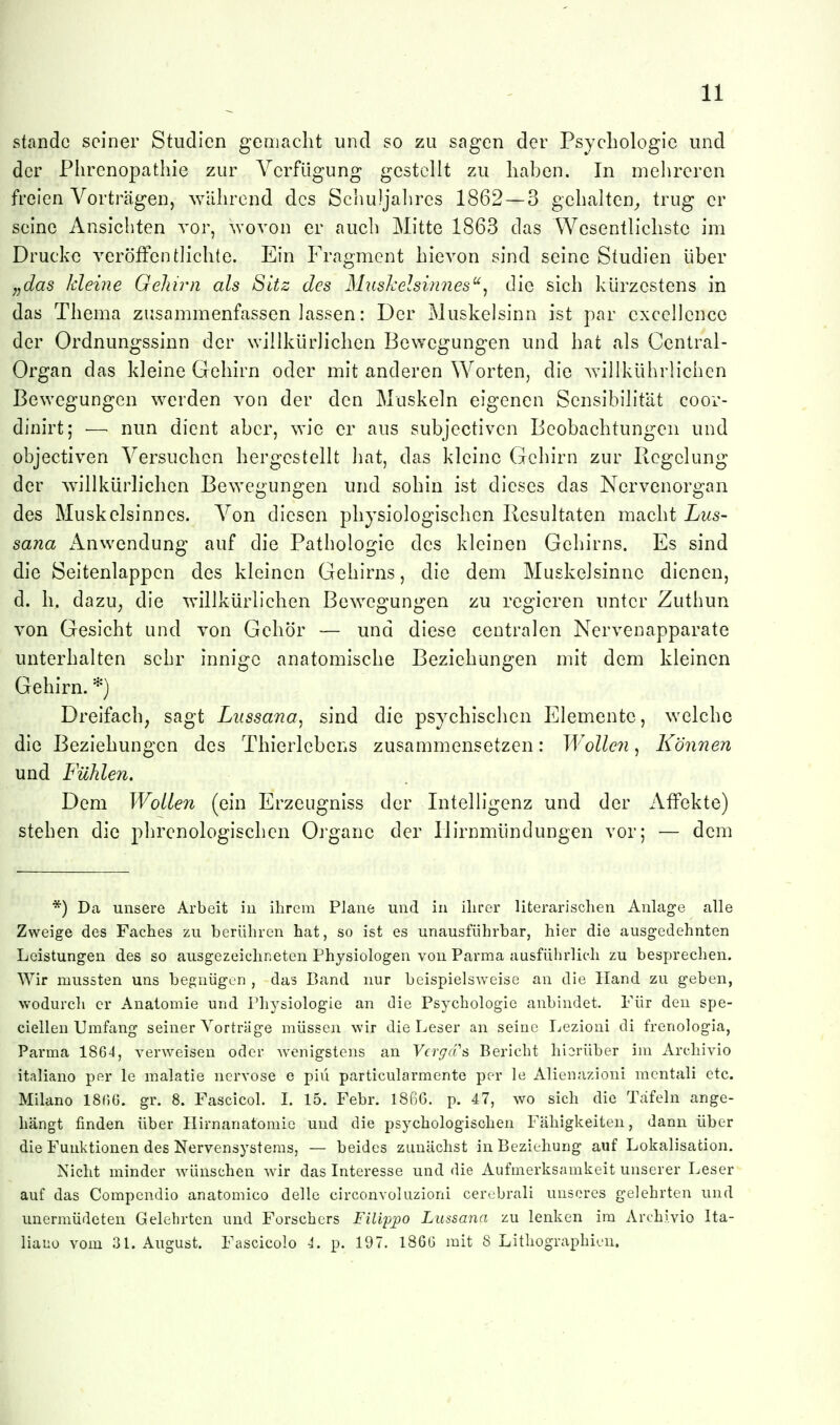 stände seiner Studien gemacht und so zu sagen der Psychologie und der Phrcnopathie zur Verfügung gestellt zu haben. In mehreren freien Vorträgen, wahrend des Scliuljahres 1862 — 3 gehalten^ trug er seine Ansichten vor, ^Yovon er auch Mitte 1863 das Wesentlichste im Drucke veröffentlichte. Ein Fragment hievon sind seine Studien über „das kleine Gehirn als Sitz des MiLshelsinnes^'^ die sich kürzestens in das Thema zusammenfassen lassen: Der Muskelsinn ist par cxcellencc der Ordnungssinn der willkürlichen Bewegungen und hat als Centrai- Organ das kleine Gehirn oder mit anderen Worten, die willkührlichen Bewegungen werden von der den Muskeln eigenen Sensibilität coor- dinirt; —■ nun dient aber, wie er aus subjectiven Beobachtungen und objectiven Versuchen hergestellt hat, das kleine Gehirn zur Regelung der willkürlichen Bewegungen und sohin ist dieses das Nervenorgan des Muskelsinnes. Von diesen physiologischen Resultaten macht Lus- Sana x'Vnwcndung auf die Pathologie des kleinen Gehirns. Es sind die Seitenlappen des kleinen Gehirns, die dem Muskelsinnc dienen, d. h. dazu, die willkürlichen Bewegungen zu regieren unter Zuthun von Gesicht und von Gehör — und diese centralen Nervenapparate unterhalten scbr innige anatomische Beziehungen mit dem kleinen Gehirn. *) Dreifach, sagt Lussana, sind die psychischen Elemente, welche die Beziehungen des Thierlebens zusammensetzen: Wollen, Können und Fühlen, Dem Wollen (ein Erzeugniss der Intelligenz und der Affekte) stehen die phrenologischcn Organe der Ilirnmündungen vor; — dem *) Da unsere Arbeit in ihrem Plane und in ihrer literarischen Anlage alle Zweige des Faches zu berühren hat, so ist es unausführbar, hier die ausgedehnten Leistungen des so ausgezeichneten Physiologen von Parma ausfüiirlich zu bespreclien. Wir mussten uns begnügen , das Band nur beispielsweise an die Hand zu geben, wodurch er Anatomie und Physiologie an die Psychologie anbindet. Für den spe- ciellen Umfang seiner Vorträge müssen wir die Leser an seine Ijezioni di frenologia, Parma 1864, verw^eisen oder wenigstens an V(rgd''& Bericht hierüber im Archivio italiano per le malatie nervöse e piü particularmente per le Alienazioni mcntali etc. Milano ISOG. gr. 8. Fascicol. L 15. Febr. 1866. p. 47, wo sich die Täfeln ange- hängt finden über Hirnanatomie und die psychologischen Fähigkeiten, dann über die Funktionen des Nervensystems, — beides zunächst in Beziehung auf Lokalisation. Nicht minder wünschen wir das Interesse und die Aufmerksamkeit unserer Leser auf das Compendio anatomico delle circonvohuioni cerobrali unseres gelehrten und unermüdeten Gelehrten und Forschers Filippo Lussana zu lenken im Archivio Ita- liauo vom 3L August. Fascicolo 4. p. 197. 1866 mit 8 Lithographien.