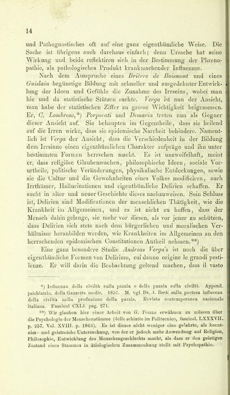 und Patliognostiscbes oft auf eine ganz cigentliümliclic Weise. Die Sache ist übrigens auch durchaus einfach; denn Ursache hat seine Wirkung und beide reflektircn sicli in der Bestimmung der Phreno- pathle, als pathologisches Produkt krankmachender Influenzen. Nach dem Ausspruche eines Brierre de Boismont und eines Guidain begünstige Bildung mit schneller und ausgedehnter Entwick- lung der Ideen und Gefühle die Zunahme des Irrseins, wobei man hie und da statistische Stützen suchte. Verga ist nun der einsieht, man habe der statistischen ZitYcr zu grosse Wichtigkeit beigemessen. Er, C. Lomhroso,''^') Porporati und Demaria treten nun als Gegner dieser Ansicht auf. Sie behaupten im Gegentheile, dass sie heilend auf die Irren wirke, dass sie epidemische Narrheit behindere. Nament- lich ist Verga der Ansicht, dass die Verschiedenheit in der Bildung dem Irrsinne einen eigenthümlichen Charakter aufpräge und ihn unter bestimmten Formen herrschen macht. Es ist unzweifelhaft, meint er, dass religiöse Glaubenssachen, philosophische Ideen, sociale Yor- urtheile, politische Veränderungen, physikalische Entdeckungen, sow^ie sie die Cultur und die Gew^ohnheiten eines Volkes modificiren, auch Irrthümer; Hallucinationen und cigenthümliche Delirien schaffen. Er sucht in alter und neuer Geschichte dieses nachzuweisen. Sein Schluss ist, Delirien sind Modificationen der menschlichen Thätigkeit, wie die Krankheit im Allgemeinen, und es ist nicht zu hoffen, dass der Mensch dahin gelange, sie mehr vor diesen, als vor jener zu schützen, dass Delirien sich stets nach dem bürgerlichen und moralischen V^er- hältnisse heranbilden werden, wie Krankheiten im Allgemeinen an den herrschenden epidemischen Constitutionen iVntheil nehmen.**) Eine ganz besondere Studie Andreas Verga's ist noch die über eigenthümliche Formen von Delirium, cui danno origine Ic grandi pesti- lenze. Er w^ill darin die Beobachtung geltend machen, dass il vasto *j Influenza della civilta sulla pazzia e della pazzia sulla civilta. Append. psicbiatric. della Gazzetta medic. 1857. M. vgl. Dr. .1. ßcr/i sulla pretesa Influenza della civilta uella produzione della pazzia, Kevista contemporanea nazionale italiana. Fascicol CXLI. pag. 271. **) Wir glauben hier einer Arbeit von G. Trezza erwähnen zu müssen über die Psychologie der Menschenstämme (delle schiatte im Politecnico, fascicol. LXXXVII. p. 257. Vol. XVIII. p. 1863). Es ist dieses nicht weniger eine gelehrte, als kennt- niss- nnd geistreiche Untersuchung, von der er jedoch mehr Anwendung auf Religion, Philosophie, Entwicklung des Menschengeschlechts macht, als dass er den geistigen Zustand eines Stammes in ätiologischen Zusammenhang stellt mit Psychopathie.