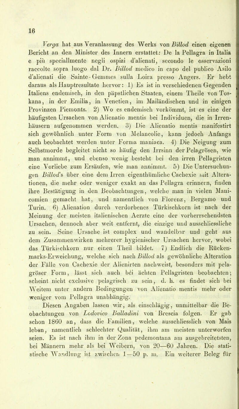 Verga hat aus Veranlassung des Werks von Billod einen eigenen Bericht an den Minister des Innern erstattet; De la Pellagra in Italia e piü speciallmente negli ospizi d'alienati, secondo le osservazioni raccolte sopra luogo dal Dr. Billod medico in capo del publice Asilo d'alienati die Sainte-Gemmes sulla Loira presso Angers. Er hebt daraus als Hauptresultate hervor: 1) Es ist in verschiedenen Gegenden Italiens endemisch, in den päpstlichen Staaten, einem Thcile von Tos- kana, in der Emilia, in Venetien, im Mailändischen und in einigen Provinzen Piemonts. 2) Wo es endemisch vorkömmt, ist es eine der häufigsten Ursachen von Alienatio mentis bei Individuen, die in Irren- häusern aufgenommen werden. 3) Die Alienatio mentis manifestirt sich gewöhnlich unter Form von Melancolie, kann jedoch Anfangs auch beobachtet w^erden unter Forma maniaca. 4) Die Neigung zum Selbstmorde begleitet nicht so häufig den Irrsinn der Pelagrosen, wie man annimmt, und ebenso wenig besteht bei den irren Pellagristen eine Vorliebe zum Ersäufen, wie man annimmt. 5) Die Untersuchun- gen Billod's über eine dem Irren eigenthümlichc Cachexie mit Altera- tionen, die mehr oder weniger exakt an das Pellagra erinnern, finden ihre Bestätigung in den Beobachtungen, welche man in vielen Maui- comien gemacht hat, und namentlich von Florenz, Bergamo und Turin. 6) Alicnation durch verdorbenes Türkischkorn ist nach der Meinung der meisten italienischen Aerzte eine der vorherrschendsten Ursachen, dennoch aber weit entfernt, die einzige und ausschliessliche zu sein. Seine Ursache ist complex und wandelb:ir und geht aus dem Zusammenvrirken mehrerer hygienischer Ursachen hervor, wobei das Türkischkorn nur einen Theil bildet. 7) Endlich die Rücken- marks-Erweichung, welche sich nach Billod als gewöhnliche Alteration der Fälle von Cachexie der Alienirten nachweist, besonders mit pela- gröser Form, lässt sich auch b^i ächten Pellagristen beobachten; scheint nicht exclusive pelagrisch zu sein, d. h. es findet sich bei Weitem unter andern Bedingungen von Alienatio mentis mehr oder weniger vom Pellagra unabhängig. Diesen Angaben lassen wir, als einschlägig, unmittelbar die Be- obachtungen von Lodovico Balladini von ßrescia folgen. Er gab schon 1860 an, dass die Fanjilien, welche ausschliesslich von Mais leben, namentlich schlechter Qualität, ihm am meisten unterworfen seien. Es ist nach ihm in der Zona pedemontana am ausgebreitetsten, bei Männern mehr als bei Weibern, von 20—60 Jahren, Die stati- stische Wandlung ist zwischen 1—50 p. m. Ein weiterer Beleg für