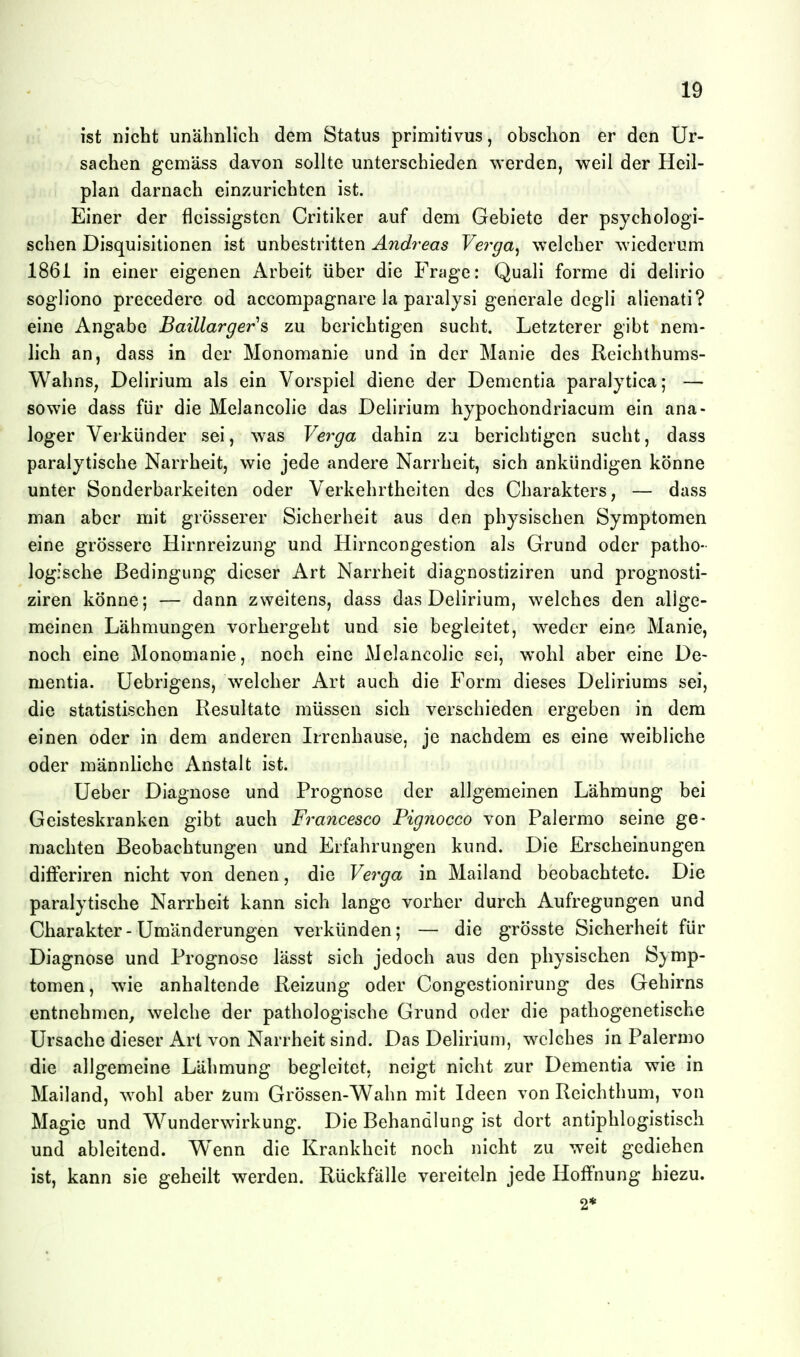 ist nicht unähnlich dem Status primitivus, obschon er den Ur- sachen gemäss davon sollte unterschieden werden, weil der Heil- plan darnach einzurichten ist. Einer der flcissigsten Critiker auf dem Gebiete der psychologi- schen Disquisitionen ist unbestritten Andreas Vei^ga^ welcher wiederum 1861 in einer eigenen Arbeit über die Frage: Quali forme di delirio sogliono precedere od accompagnare la paralysi generale degh' alienati? eine Angabe Baillargers zu berichtigen sucht. Letzterer gibt nem- lich an, dass in der Monomanie und in der Manie des Reichthums- Wahns, Delirium als ein Vorspiel diene der Dementia paralytica; — sowie dass für die Melancolie das Delirium hypochondriacum ein ana- loger Veikünder sei, was Verga dahin zu berichtigen sucht, dass paralytische Narrheit, wie jede andere Narrheit, sich ankündigen könne unter Sonderbarkeiten oder Verkehrtheiten des Charakters, — dass man aber mit grösserer Sicherheit aus den physischen Symptomen eine grössere Hirnreizung und Hirncongestion als Grund oder patho- logische Bedingung dieser Art Narrheit diagnostiziren und prognosti- ziren könne; — dann zweitens, dass das Delirium, welches den allge- meinen Lähmungen vorhergeht und sie begleitet, weder eine Manie, noch eine Monomanie, noch eine Melancolie sei, wohl aber eine De- mentia, üebrigens, welcher Art auch die Form dieses Deliriums sei, die statistischen Resultate müssen sich verschieden ergeben in dem einen oder in dem anderen Irrenhause, je nachdem es eine weibliche oder männliche Anstalt ist. Ueber Diagnose und Prognose der allgemeinen Lähmung bei Geisteskranken gibt auch Francesco Pignocco von Palermo seine ge- machten Beobachtungen und Erfahrungen kund. Die Erscheinungen differiren nicht von denen, die Ve7'ga in Mailand beobachtete. Die paralytische Narrheit kann sich lange vorher durch Aufregungen und Charakter - Umänderungen verkünden; — die grösste Sicherheit für Diagnose und Prognose lässt sich jedoch aus den physischen Symp- tomen, w4e anhaltende Reizung oder Congestionirung des Gehirns entnehmen, welche der pathologische Grund oder die pathogenetische Ursache dieser Art von Narrheit sind. Das Delirium, welches in Palermo die allgemeine Lähmung begleitet, neigt nicht zur Dementia wie in Mailand, wohl aber ^um Grössen-Wahn mit Ideen von Reichthum, von Magie und V^^underwirkung. Die Behandlung ist dort antiphlogistisch und ableitend. W^enn die Krankheit noch nicht zu weit gediehen ist, kann sie geheilt werden. Rückfälle vereiteln jede Hoffnung hiezu. 2*