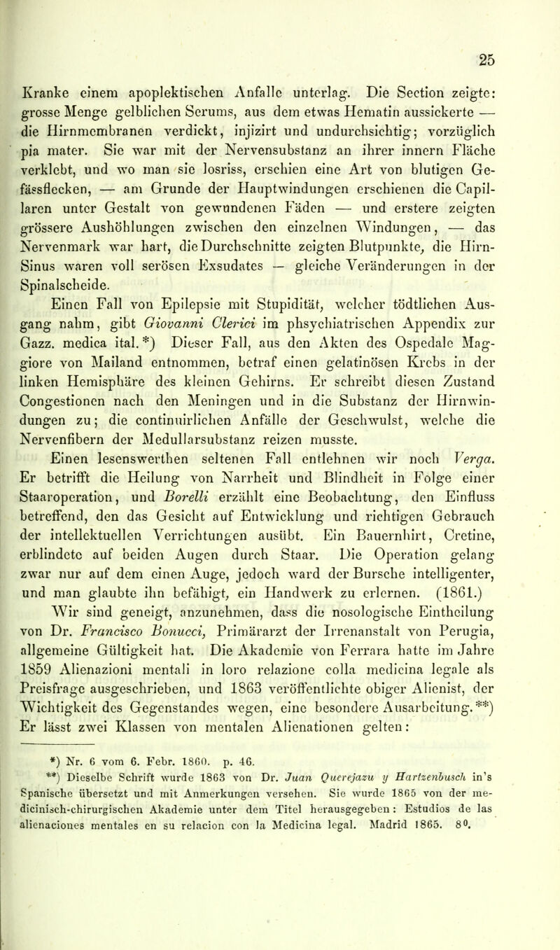 Kranke einem apoplektiscben Anfalle unterlag. Die Section zeigte: grosse Menge gelblichen Serums, aus dem etwas Hematin aussickerte — die Hirnmembranen verdickt, injizirt und undurchsichtig; vorzüglich pia mater. Sie war mit der Nervensubstanz an ihrer innern Fläche verklebt, und wo man sie losriss, erschien eine Art von blutigen Ge- fässflecken, — am Grunde der Hauptwindungen erschienen die Capil- laren unter Gestalt von gewundenen Fäden — und erstere zeigten grössere Aushöhlungen zwischen den einzelnen Windungen, — das Nervenmark war hart, die Durchschnitte zeigten Blutpunkte^ die Hirn- Sinus waren voll serösen Exsudates — gleiche Veränderungen in der Spinalscheide. Einen Fall von Epilepsie mit Stupidität, welcher tödtlichen Aus- gang nahm, gibt Giovanni Glerici im phsychiatrischen Appendix zur Gazz. medica ital. *) Dieser Fall, aus den Akten des Ospedale Mag- giore von Mailand entnommen, betraf einen gelatinösen Krebs in der linken Hemisphäre des kleinen Gehirns. Er schreibt diesen Zustand Congestionen nach den Meningen und in die Substanz der Hirnwin- dungen zu; die continuirlichen Anfälle der Geschwulst, welche die Nervenfibern der Medullarsubstanz reizen musste. Einen lesenswerthen seltenen Fall entlehnen wir noch Verga. Er betrifft die Heilung von Narrheit und Blindheit in Folge einer Staaroperation, und Borelli erzählt eine Beobachtung, den Einfluss betreffend, den das Gesicht auf Entw^icklung und richtigen Gebrauch der intellektuellen Verrichtungen ausübt. Ein Bauernhirt, Cretine, erblindete auf beiden Augen durch Staar. Die Operation gelang zwar nur auf dem einen Auge, jedoch ward der Bursche intelligenter, und man glaubte ihn befähigt^ ein Handwerk zu erlernen. (1861.) Wir sind geneigt, anzunehmen, dass die nosologische Einthcilung von Dr. Francisco Bonucci, Primärarzt der Ii'renanstalt von Perugia, allgemeine Gültigkeit hat. Die Akademie von Ferrara hatte im Jahre 1859 Alienazioni mentali in loro relazione colla medicina legale als Preisfrage ausgeschrieben, und 1863 veröffentlichte obiger Alienist, der Wichtigkeit des Gegenstandes wegen, eine besondere Ausarbeitung.**) Er lässt zwei Klassen von mentalen Alienationen gelten : *) Nr. 6 vom 6. Febr. 1860. p. 46. **) Dieselbe Schrift wurde 1863 Yon Dr. Juan Querejazu y Harizenhusch in's Spanische übersetzt und mit Anmerkungen versehen. Sie wurde 1865 von der me- dicinisch-chirurgischen Akademie unter dem Titel herausgegeben: Estudios de las alxenaciones mentales en su relacion con Ja Medicina legal. Madrid 1865. 8 0.