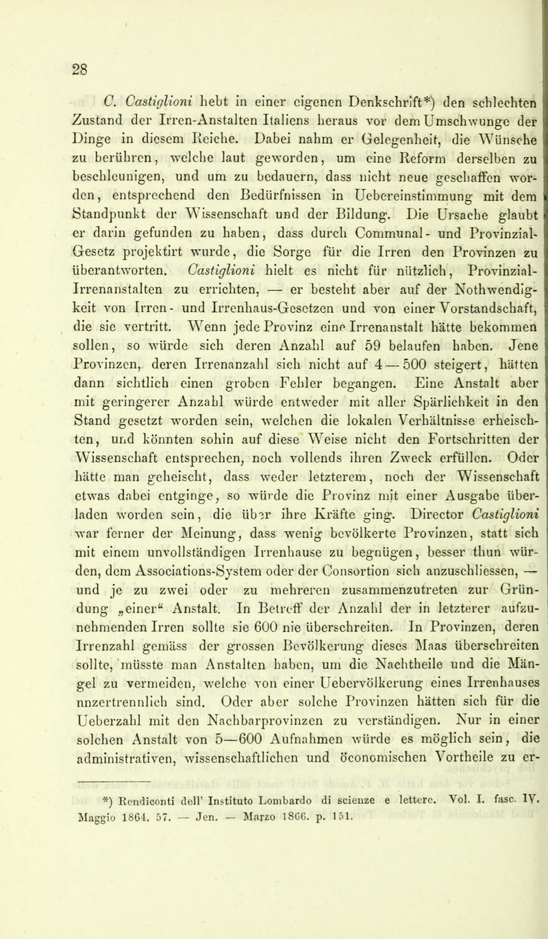 C. Castiglioni hebt in einer eigenen Denkschrift*) den schlechten Zustand der Irren-Anstalten Italiens heraus vor dem Umschwünge der Dinge in diesem Reiche. Dabei nahm er Gelegenheit, die Wünsche zu berühren, ^velche laut geworden, um eine Reform derselben zu beschleunigen, und um zu bedauern, dass nicht neue geschaffen wor- den, entsprechend den Bedürfnissen in üebereinstimmung mit dem Standpunkt der Wissenschaft und der Bildung. Die Ursache glaubt er darin gefunden zu haben, dass durch Communal- und Provinzial- Gesetz projektirt wurde, die Sorge für die Irren den Provinzen zu überantworten. Castiglioni hielt es nicht für nützlich, Provinzial- Irrenanstalten zu errichten, — er besteht aber auf der Nothwendlg- keit von Irren- und Irrenhaus-Gesetzen und von einer Vorstandschaft, die sie vertritt. Wenn jede Provinz eine Irrenanstalt hätte bekommen sollen, so würde sich deren Anzahl auf 59 belaufen haben. Jene Provinzen, deren Irrenanzahl sich nicht auf 4 — 500 steigert, hätten dann sichtlich einen groben Fehler begangen. Eine Anstalt aber mit geringerer Anzahl würde entw^eder mit aller Spärlichkeit in den Stand gesetzt w^orden sein, welchen die lokalen Verhältnisse erheisch- ten, und könnten sohin auf diese W^eise nicht den Fortschritten der W^issenschaft entsprechen^ noch vollends ihren Zweck erfüllen. Oder hätte man geheischt, dass wieder letzterem, noch der Wissenschaft etwas dabei entginge^ so Tvürde die Provinz mit einer Ausgabe über- laden worden sein, die üb3r ihre Kräfte ging. Director Castiglioni TN-ar ferner der Meinung, dass wenig bevölkerte Provinzen, statt sich mit einem unvollständigen Irrenhause zu begnügen, besser thun wür- den, dem Associations-Sjstem oder der Consortion sich anzuschliessen, — und je zu zwei oder zu mehreren zusammenzutreten zur Grün- dung ^einer Anstalt. In Betreff der Anzahl der in letzterer aufzu- nehmenden Irren sollte sie 600 nie überschreiten. In Provinzen, deren Irrenzahl gemäss der grossen Bevölkerung dieses Maas überschreiten sollte, müsste man Anstalten haben, um die Nachtheile und die Män- gel zu vermeiden^ welche von einer Uebervölkerung eines Irrenhauses unzertrennlich sind. Oder aber solche Provinzen hätten sich für die Ueberzahl mit den Nachbarprovinzen zu verständigen. Nur in einer solchen Anstalt von 5—600 Aufnahmen würde es möglich sein, die administrativen, wissenschaftlichen und öconcmischen Vortheile zu er- *) Rendiconti deir Institute Lombarde di scienze e lettcre. Vol. I. fasc. IV. Maggie 1864. 57. — Jen. — Marzo 18G6. p. 151.