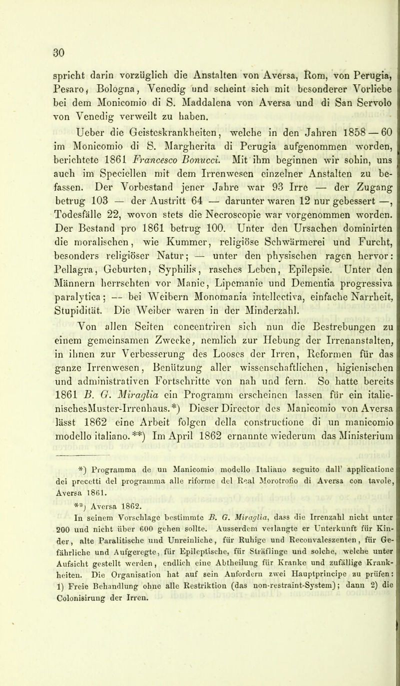 spricht darin vorzüglich die Anstalten von Aversa, Ilom, von Perugia, Pesaroj Bologna, Venedig und scheint sich mit besonderer Vorliebe bei dem Monicomio di S. Maddalena von Aversa und di San Servolo von Venedig verweilt zu haben. Ueber die Geisteskrankheiten, welche in den Jahren 1858 — 60 im Monicomio di ö. Margherita di Perugia aufgenommen worden, berichtete 1861 Francesco Bonucci. Mit ihm beginnen wir sohin, uns auch im Speciellen mit dem Irrenwesen einzelner Anstalten zu be- fassen. Der Vorbestand jener Jahre war 93 Irre — der Zugang betrug 103 — der Austritt 64 — darunter waren 12 nur gebessert —, Todesfälle 22, wovon stets die Necroscopie war vorgenommen worden. Der Bestand pro 1861 betrug 100. Unter den Ursachen dominirten die moralischen, wie Kummer, religiöse Schwärmerei und Furcht, besonders religiöser Natur; — unter den physischen ragen hervor: Pellagra, Geburten, Syphilis, rasches Leben, Epilepsie. Unter den Männern herrschten vor Manie, Lipcmanie und Dementia progressiva paralytica; — bei Weibern Monomania intellcctiva, einfache Narrheit, Stupidität. Die Weiber waren in der Minderzahl. Von allen Seiten concentriren sich nun die Bestrebungen zu einem gemeinsamen Zwecke, nemlich zur Hebung der Irrenanstalten, in ihnen zur Verbesserung des Looses der Irren, Reformen für das ganze Irrenwesen, Benützung aller wissenschaftlichen, higienischen und administrativen Fortschritte von nah und fern. So hatte bereits 1861 B. G. Miraglia ein Programm erscheinen lassen für ein italie- nischesMuster-Irrenhaus.*) Dieser Director des Manicomio von Aversa lässt 1862 eine Arbeit folgen della constructione di un manicomio modello italiano. **) Im April 1862 ernannte wiederum das Ministerium *) Piogramma de un Manicomio modello Italiano seguito dall' applicatione dei precetti del programma alle riforme del Real Morotrofio di Aversa con tavole, Aversa 1861. Aversa 1862. In seinem Vorschlage bestimmte B, G. Miraglia, dass die Irrenzahl nicht unter 200 und nicht über 600 gehen sollte. Ausserdem verlangte er Unterkunft für Kin- der , alte Paralitische und Unreinliche, für Ruhige und Reconvaleszenten , für Ge- fährliche und Aufgeregte, für Epileptische, für Sträflinge und solche, welche unter Aufsicht gestellt werden, endlich eine Abtheilung für Kranke und zufällige Krank- heiten. Die Organisation hat auf sein Anfordern zwei Hauptprincipe zu prüfen: 1) Freie Behandlung ohne alle Restriktion (das non-restraint-System); dann 2) die Colonisirung der Irren.