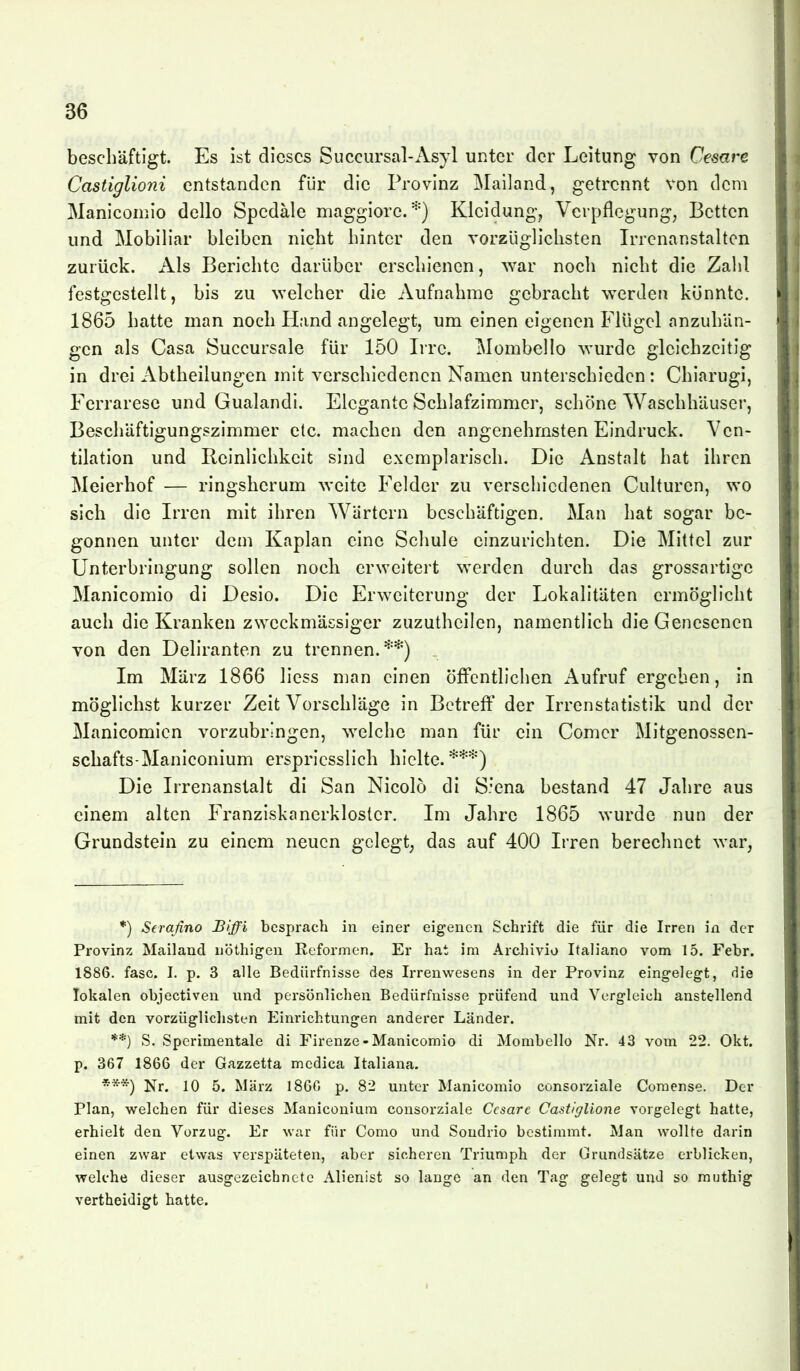 beschäftigt. Es ist dieses Succursal-Asyl unter der Leitung von Cesare Castiglioni entstanden für die Provinz Mailand, getrennt von dem Maniconiio dcllo Spedäle maggiore.Kleidung, Verpflegung, Betten und Mobiliar bleiben nicht hinter den vorzüglichsten Irrenanstalten zurück. Als Berichte darüber erschienen, war noch nicht die Zalil festgestellt, bis zu welcher die Aufnahme gebracht werden könnte. 1865 hatte man noch Hand angelegt, um einen eigenen Flügel anzuhän- gen als Casa Succursale für 150 Irre. Mombello wurde gleichzeitig in drei Abtheilungen mit verschiedenen Namen unterschieden: Chiarugi, Ferraresc und Gualandi. Elegante Schlafzimmer, schöne Waschhäuser, Beschäftigungszimmer etc. machen den angenehmsten Eindruck. Ven- tilation und Beinlichkeit sind exemplarisch. Die Anstalt hat ihren Meierhof — ringsherum weite Felder zu verschiedenen Culturen, wo sich die Irren mit ihren Wärtern beschäftigen. Man hat sogar be- gonnen unter dem Kaplan eine Schule einzurichten. Die Mittel zur Unterbringung sollen noch erweitert werden durch das grossartige Manicomio di Desio. Die Erweiterung der Lokalitäten ermöglicht auch die Kranken zweckmässiger zuzutheilen, namentlich die Genesenen von den Deliranten zu trennen.'''*) . Im März 1866 Hess man einen öffentlichen Aufruf ergeben, in möglichst kurzer Zeit Vorschläge in Betreff der Irrenstatistik und der Manicomien vorzubringen, welche man für ein Comer Mitgenossen- schafts-Maniconium erspricsslich hielte.**'^) Die Irrenanstalt di San Nicolö di S'ena bestand 47 Jahre aus einem alten Franziskanerkloster. Im Jahre 1865 wurde nun der Grundstein zu einem neuen gelegt; das auf 400 Irren berechnet war, *) Seraßno Biffi besprach in einer eigenen Schrift die für die Irren in der Provinz Mailand nöthigeu Reformen. Er hat im Archivio Italiano vom 15. Febr. 1886. fasc. 1. p. 3 alle Bedürfnisse des Irrenwesens in der Provinz eingelegt, die lokalen objectiven und persönlichen Bedürfnisse prüfend und Vergleich anstellend mit den vorzügliclisten Einrichtungen anderer Länder. **) S. Sperimentale di Firenze-Manicomio di Mombello Nr. 43 vom 22. Okt. p. 367 1866 der Gazzetta medica Italiana. Nr. 10 5. März 186G p. 82 unter Manicomio consorziale Coraense. Der Plan, welchen für dieses Maniconium consorziale Cesare Castlglione vorgelegt hatte, erhielt den Vorzug. Er war für Como und Soudrio bestimmt. Man wollte darin einen zwar etwas verspäteten, aber sicheren Triumph der Grundsätze erblicken, welche dieser ausgezeichnete Alienist so lange an den Tag gelegt und so rauthig vertheidigt hatte.